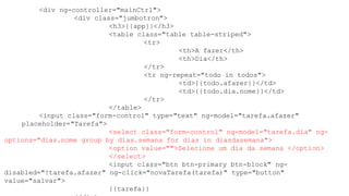 <div ng-controller="mainCtrl">
<div class="jumbotron">
<h3>{{app}}</h3>
<table class="table table-striped">
<tr>
<th>A fazer</th>
<th>Dia</th>
</tr>
<tr ng-repeat="todo in todos">
<td>{{todo.afazer}}</td>
<td>{{todo.dia.nome}}</td>
</tr>
</table>
<input class="form-control" type="text" ng-model="tarefa.afazer"
placeholder="Tarefa">
<select class="form-control" ng-model="tarefa.dia" ng-
options="dias.nome group by dias.semana for dias in diasdasemana">
<option value="">Selecione um dia da semana </option>
</select>
<input class="btn btn-primary btn-block" ng-
disabled="!tarefa.afazer" ng-click="novaTarefa(tarefa)" type="button"
value="salvar">
{{tarefa}}
 
