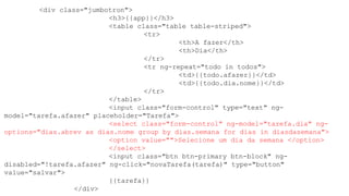 <div class="jumbotron">
<h3>{{app}}</h3>
<table class="table table-striped">
<tr>
<th>A fazer</th>
<th>Dia</th>
</tr>
<tr ng-repeat="todo in todos">
<td>{{todo.afazer}}</td>
<td>{{todo.dia.nome}}</td>
</tr>
</table>
<input class="form-control" type="text" ng-
model="tarefa.afazer" placeholder="Tarefa">
<select class="form-control" ng-model="tarefa.dia" ng-
options="dias.abrev as dias.nome group by dias.semana for dias in diasdasemana">
<option value="">Selecione um dia da semana </option>
</select>
<input class="btn btn-primary btn-block" ng-
disabled="!tarefa.afazer" ng-click="novaTarefa(tarefa)" type="button"
value="salvar">
{{tarefa}}
</div>
 