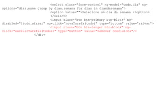 <select class="form-control" ng-model="todo.dia" ng-
options="dias.nome group by dias.semana for dias in diasdasemana">
<option value="">Selecione um dia da semana </option>
</select>
<input class="btn btn-primary btn-block" ng-
disabled="!todo.afazer" ng-click="novaTarefa(todo)" type="button" value="salvar">
<input class="btn btn-danger btn-block" ng-
click="excluirTarefas(todos)" type="button" value="Remover concluidos"/>
</div>
 