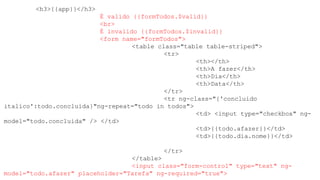 <h3>{{app}}</h3>
É valido {{formTodos.$valid}}
<br>
É invalido {{formTodos.$invalid}}
<form name="formTodos">
<table class="table table-striped">
<tr>
<th></th>
<th>A fazer</th>
<th>Dia</th>
<th>Data</th>
</tr>
<tr ng-class="{'concluido
italico':todo.concluida}"ng-repeat="todo in todos">
<td> <input type="checkbox" ng-
model="todo.concluida" /> </td>
<td>{{todo.afazer}}</td>
<td>{{todo.dia.nome}}</td>
</tr>
</table>
<input class="form-control" type="text" ng-
model="todo.afazer" placeholder="Tarefa" ng-required="true">
 