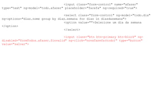 <input class="form-control" name="afazer"
type="text" ng-model="todo.afazer" placeholder="Tarefa" ng-required="true">
<select class="form-control" ng-model="todo.dia"
ng-options="dias.nome group by dias.semana for dias in diasdasemana">
<option value="">Selecione um dia da semana
</option>
</select>
<input class="btn btn-primary btn-block" ng-
disabled="formTodos.afazer.$invalid" ng-click="novaTarefa(todo)" type="button"
value="salvar">
 