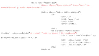 <form name="formTodos">
<input class="form-control" type="text" ng-
model="busca" placeholder="Buscar">
<table class="table table-striped">
<tr>
<th></th>
<th>A fazer</th>
<th>Dia</th>
<th>Data</th>
</tr>
<tr ng-class="{'concluido
italico':todo.concluida}"ng-repeat="todo in todos | filter:busca">
<td> <input type="checkbox" ng-
model="todo.concluida" /> </td>
<td>{{todo.afazer}}</td>
<td>{{todo.dia.nome}}</td>
<td>{{todo.data}}</td>
</tr>
</table>
 