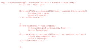angular.module('todoApp').controller('mainCtrl',function($scope,$http){
$scope.app = 'Todo App';
$http.get('http://localhost:3412/todos').success(function(resp){
$scope.todos = resp;
console.log(resp);
}).error(function(err){
});
$scope.novaTarefa = function(todo){
$scope.todos.push(angular.copy(todo) );
delete $scope.todo;
}
$http.get('http://localhost:3412/dias').success(function(resp){
$scope.diasdasemana= resp;
console.log(resp);
}).error(function(err){
});
 