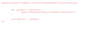 angular.module('todoApp').service('diassemanaAPI',function($http){
var _getDias = function(){
return $http.get('http://localhost:3412/dias');
}
this.getDias = _getDias;
});
 