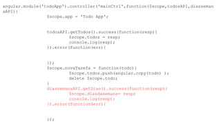 angular.module('todoApp').controller('mainCtrl',function($scope,todosAPI,diasseman
aAPI){
$scope.app = 'Todo App';
todosAPI.getTodos().success(function(resp){
$scope.todos = resp;
console.log(resp);
}).error(function(err){
});
$scope.novaTarefa = function(todo){
$scope.todos.push(angular.copy(todo) );
delete $scope.todo;
}
diassemanaAPI.getDias().success(function(resp){
$scope.diasdasemana= resp;
console.log(resp);
}).error(function(err){
});
 