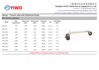 上 海 易 沃 汽 车 设 备 有 限 公 司
Shanghai YIWO Vehicle Part & Equipment Co., Ltd.
上 海 市 闵 行 区 银 都 路 3399 弄 542 号
No.542, Lane 3399, Yin du Road, Min Hang, Shanghai, China. 201108
TEL:0086 21 54375700 FAX:0086 21 56740939 E-mail:Kevin.xia@ywvehicle.com
Name：Torsion axle with Electrical brake
Main technical parameters
Model
Max
Capacity(KG)
Wheel track
(mm)
Spring center
(mm)
Axle beam
(mm)
Hub
Total length
(mm)
TRE-500 500 1595 1160 50x50 5-114.3 1714
TRE-750 750 1595 1160 60x60 5-114.3 1714
TRE-1000 1000 1595 1160 70x70 5-114.3 1714
TRE-1250 1250 1595 1160 80x80 5-114.3 1714
TRE-1500 1500 1595 1160 80x80 6-139.7 1714
TRE-1800 1800 1595 1160 90x90 6-139.7 1714
TRE-2000 2000 1595 1160 90x90 6-139.7 1714
TRE-2200 2200 1595 1160 90x90 6-139.7 1714
TRE-2500 2500 1595 1160 90x90 6-139.7 1714
Shanghai YIWO can custom according to your detail requirements
 