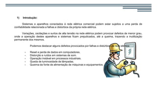 1) Introdução:
Sistemas e aparelhos conectados à rede elétrica comercial podem estar sujeitos a uma perda de
confiabilidade relacionada a falhas e distúrbios da própria rede elétrica.
Variações, oscilações e surtos de alta tensão na rede elétrica podem provocar defeitos de menor grau,
onde a operação destes aparelhos e sistemas ficam prejudicados, até a queima, trazendo a inutilização
permanente dos mesmos.
Podemos destacar alguns defeitos provocados por falhas e distúrbios da rede elétrica:
- Reset e perda de dados em computadores.
- Distorção e ruídos em sistemas de som.
- Operação instável em processos industriais.
- Queda de luminosidade de lâmpadas.
- Queima da fonte de alimentação de máquinas e equipamentos.
 