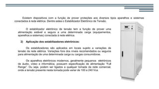 Existem dispositivos com a função de prover proteções aos diversos tipos aparelhos e sistemas
conectados à rede elétrica. Dentre estes o Estabilizador Eletrônico de Tensão.
O estabilizador eletrônico de tensão tem a função de prover uma
alimentação estável e segura a uma determinada carga (equipamentos,
aparelhos e sistemas) conectada à rede elétrica.
2) Aplicação dos estabilizadores eletrônicos:
Os estabilizadores são aplicados em locais sujeito a variações de
tensão da rede elétrica. Variações fora dos níveis recomendados ou seguros
para alimentação de uma determinada carga ou cargas consumidoras.
Os aparelhos eletrônicos modernos, geralmente pequenos eletrônicos
de áudio, vídeo e informática, possuem especificação de alimentação “Full
Range”. Ou seja, podem ser ligados a qualquer tomada da rede comercial,
onde a tensão presente nesta tomada pode variar de 100 a 240 Vca.
 