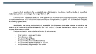 Atualmente é questionável a necessidade de estabilizadores eletrônicos na alimentação de aparelhos
modernos que tem a alimentação “full range” da rede CA.
Estabilizadores eletrônicos de baixo custo podem não trazer os resultados esperados na proteção dos
aparelhos eletrônicos. Traz um adicional de consumo de energia elétrica, superior aos aparelhos na condição
de stand-by ligados a ele.
No entanto, há vários equipamentos e aparelhos que possuem uma faixa estreita de variação na
especificação de alimentação da rede elétrica. No caso, 110 ou 220Vca e com variação máxima de 5 ou 10%
em relação ao valor nominal.
Equipamentos com faixa estreita na tensão de alimentação:
- Impressoras a laser, periféricos
- Servidores de rede
- Equipamentos gráficos
- Equipamentos médicos / hospitalares
- Equipamentos de laboratório e de ensaios
- Equipamentos de processos industriais
 