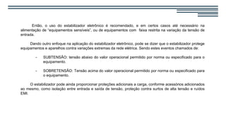 Então, o uso do estabilizador eletrônico é recomendado, e em certos casos até necessário na
alimentação de “equipamentos sensíveis”, ou de equipamentos com faixa restrita na variação da tensão de
entrada.
Dando outro enfoque na aplicação do estabilizador eletrônico, pode se dizer que o estabilizador protege
equipamentos e aparelhos contra variações extremas da rede elétrica. Sendo estes eventos chamados de:
- SUBTENSÃO: tensão abaixo do valor operacional permitido por norma ou especificado para o
equipamento.
- SOBRETENSÃO: Tensão acima do valor operacional permitido por norma ou especificado para
o equipamento.
O estabilizador pode ainda proporcionar proteções adicionais a carga, conforme acessórios adicionados
ao mesmo, como isolação entre entrada e saída de tensão, proteção contra surtos de alta tensão e ruídos
EMI.
 