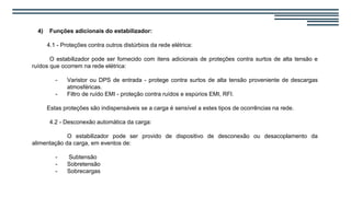 4) Funções adicionais do estabilizador:
4.1 - Proteções contra outros distúrbios da rede elétrica:
O estabilizador pode ser fornecido com itens adicionais de proteções contra surtos de alta tensão e
ruídos que ocorrem na rede elétrica:
- Varistor ou DPS de entrada - protege contra surtos de alta tensão proveniente de descargas
atmosféricas.
- Filtro de ruído EMI - proteção contra ruídos e espúrios EMI, RFI.
Estas proteções são indispensáveis se a carga é sensível a estes tipos de ocorrências na rede.
4.2 - Desconexão automática da carga:
O estabilizador pode ser provido de dispositivo de desconexão ou desacoplamento da
alimentação da carga, em eventos de:
- Subtensão
- Sobretensão
- Sobrecargas
 