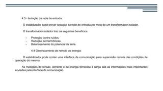 4.3 - Isolação da rede de entrada:
O estabilizador pode prover isolação da rede de entrada por meio de um transformador isolador.
O transformador isolador traz os seguintes benefícios:
- Proteção contra ruídos.
- Redução de harmônicas.
- Balanceamento do potencial de terra.
4.4 Gerenciamento de remoto de energia:
O estabilizador pode conter uma interface de comunicação para supervisão remota das condições de
operação do mesmo.
As medições de tensão, corrente e da energia fornecida à carga são as informações mais importantes
enviadas pela interface de comunicação.
 