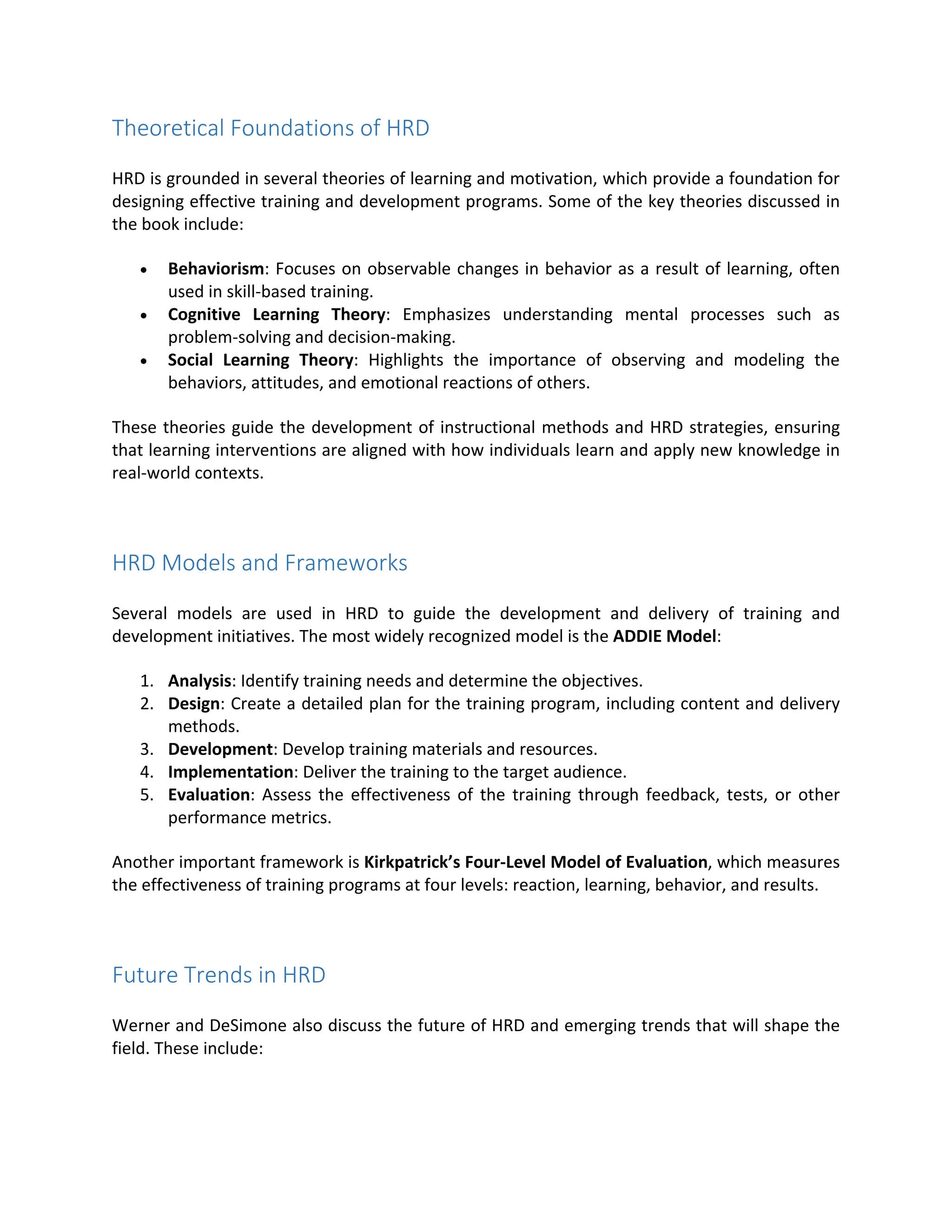 Theoretical Foundations of HRD
HRD is grounded in several theories of learning and motivation, which provide a foundation for
designing effective training and development programs. Some of the key theories discussed in
the book include:
 Behaviorism: Focuses on observable changes in behavior as a result of learning, often
used in skill‐based training.
 Cognitive Learning Theory: Emphasizes understanding mental processes such as
problem‐solving and decision‐making.
 Social Learning Theory: Highlights the importance of observing and modeling the
behaviors, attitudes, and emotional reactions of others.
These theories guide the development of instructional methods and HRD strategies, ensuring
that learning interventions are aligned with how individuals learn and apply new knowledge in
real‐world contexts.
HRD Models and Frameworks
Several models are used in HRD to guide the development and delivery of training and
development initiatives. The most widely recognized model is the ADDIE Model:
1. Analysis: Identify training needs and determine the objectives.
2. Design: Create a detailed plan for the training program, including content and delivery
methods.
3. Development: Develop training materials and resources.
4. Implementation: Deliver the training to the target audience.
5. Evaluation: Assess the effectiveness of the training through feedback, tests, or other
performance metrics.
Another important framework is Kirkpatrick’s Four‐Level Model of Evaluation, which measures
the effectiveness of training programs at four levels: reaction, learning, behavior, and results.
Future Trends in HRD
Werner and DeSimone also discuss the future of HRD and emerging trends that will shape the
field. These include:
 