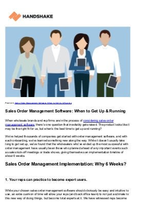 Post Link: Sales Order Management Software: When to Get Up & Running
Sales Order Management Software: When to Get Up & Running
When wholesale brands and rep firms are in the process of considering sales order
management software, there’s one question that inevitably gets raised. The product looks like it
may be the right fit for us, but when’s the best time to get up and running?
We’ve helped thousands of companies get started with order management software, and with
each onboarding, we’ve learned something new along the way. While it doesn’t usually take
long to get set up, we’ve found that the wholesalers who’ve ended up the most successful with
order management have usually been those who planned ahead of any important events such
as sales kick-off meetings or trade shows, giving themselves an implementation timeline of
about 6 weeks.
Sales Order Management Implementation: Why 6 Weeks?
1. Your reps can practice to become expert users.
While your chosen sales order management software should obviously be easy and intuitive to
use, an extra cushion of time will allow your reps (and back office team) to not just acclimate to
this new way of doing things, but become total experts at it. We have witnessed reps become
 