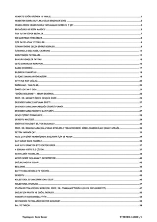 Toplayan: Cem Sezer YIYECEK-1.DOC / i
YEMEKTE DOĞRU BİLİNEN 11 YANLIŞ......................................................................................................................................................1
YEMEKTEN SONRA MUTLAKA SICAK BİRŞEYLER İÇİNİZ ...........................................................................................................................2
YEMEKLERDEN HEMEN SONRA YAPILMAMASI GEREKEN 7 ŞEY................................................................................................................2
EN SAĞLIKLI 60 BESİN MADDESİ ..............................................................................................................................................................3
TOK TUTAN SÜPER BESİNLER..................................................................................................................................................................7
SİZİ ACIKTIRAN YİYECEKLER....................................................................................................................................................................8
İŞTE ZAYIFLATAN YİYECEKLER................................................................................................................................................................8
İŞTAHIN ÖNÜNE GEÇEN SİHİRLİ BESİNLER...............................................................................................................................................9
İŞTAHINIZLA BAŞA NASIL ÇIKARSINIZ ....................................................................................................................................................11
KURUYEMİŞİN FAYDALARI......................................................................................................................................................................11
BU KURUYEMİŞLER FAYDALI..................................................................................................................................................................16
CEVİZ DAMARLARI KORUYOR.................................................................................................................................................................16
KABAK ÇEKİRDEĞİ..................................................................................................................................................................................17
BILDIRCIN YUMURTASI...........................................................................................................................................................................18
SU İÇME ZAMANLARI-ÖNEMLİDİR!..........................................................................................................................................................19
AFİYETLE RUH SAĞLIĞI..........................................................................................................................................................................20
DOĞRULAR - YANLIŞLAR........................................................................................................................................................................20
ÖMRÜ UZATAN 7 GIDA...........................................................................................................................................................................21
"DOĞRU BESLENME” - KENAN DEMİRKOL..............................................................................................................................................23
PROF. DR. MEHMET ÖZDEN GENÇLİK İKSİRİ..........................................................................................................................................26
DR ENDER SARAÇ ZAYIFLAMA DİYETİ....................................................................................................................................................27
DR ENDER SARAÇDAN KABIZLIĞI GİDERİCİ FORMÜL..............................................................................................................................27
DR ENDER SARAÇTAN BİTKİ ÇAYI TARİFİ...............................................................................................................................................27
GENÇLEŞTİRİCİ FORMÜLLER;.................................................................................................................................................................28
DEREOTU MUCİZESİ ...............................................................................................................................................................................29
SİMİTTEKİ TEHLİKEYİ BİLİYOR MUSUNUZ?.............................................................................................................................................30
PROF. DR. İBRAHİM SARAÇOĞLU'NDAN BİTKİLERLE TEDAVİ REHBERİ: KİREÇLENMENİN İLACI ÇINAR YAPRAĞI..................................30
ZEYTİN YAPRAĞI ÇAY ............................................................................................................................................................................32
YEŞİL ÇAYI ŞİMDİ HEMEN İÇMEYE BAŞLAMAK İÇİN 25 NEDEN ...............................................................................................................34
ÇAY SUDAN DAHA YARARLI!..................................................................................................................................................................36
NAR SUYU GİRMEYEN EVE DOKTOR GİRER............................................................................................................................................37
4 SORUNA 4 BİTKİ İLE ÇÖZÜM ...............................................................................................................................................................37
MEYVELERİN YARARLARI .......................................................................................................................................................................38
MEYVE-SEBZE YAŞLANMAYI GECİKTİRİYOR ...........................................................................................................................................42
SAĞLIKLI MEYVA SULARI........................................................................................................................................................................42
BESLENME..............................................................................................................................................................................................43
BU YİYECEKLERİ BİRLİKTE TÜKETİN......................................................................................................................................................43
DEREOTU ...............................................................................................................................................................................................43
KOLESTEROL EFSANESİNİN SONU GELDİ ...............................................................................................................................................46
KOLESTEROL OYUNLARI........................................................................................................................................................................47
STATİNLER TÜM VÜCUDU KORUYOR. PROF. DR. OSMAN MÜFTÜOĞLU (28.09.2005 HÜRRİYET)........................................................47
SAĞLIK İÇİN PRATİK VE DOĞAL İKSİRLER ..............................................................................................................................................50
YUMURTAYI MAYDANOZLA YİYİN ..........................................................................................................................................................53
KESTANENİN FAYDALARINI BİLİYOR MUSUNUZ?....................................................................................................................................53
BAL VE TARÇIN ......................................................................................................................................................................................54
 