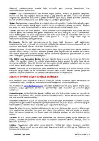 Toplayan: Cem Sezer YIYECEK-1.DOC / 9
tüketerek metabolizmanızı enerjik hale getirebilir aynı zamanda bedenimize dost
antioksidanları da alabilirsiniz.
Badem: Yağlı kuruyemiĢlerden olan badem birçok vitamin, mineral ve posadan zengindir.
Bunun yanı sıra kalp sağlığını koruyan omega-3 yağ asitlerini de içerir. Yapılan son bilimsel
araĢtırmalar, beslenme programında yeterli miktarda (aĢırı değil!) badem bulunan kadınların,
badem tüketmeyen kadınlara göre daha kolay kilo verdiğini göstermiĢtir.
Sirke: Salatalarınıza ekleyeceğiniz sirke tokluk sürenizi uzatabilir. Yapılan bilimsel çalıĢmalar,
sirkenin içinde bulunan asetik asidin sindirim hızını yavaĢlattığını ortaya koymuĢtur. Böylece
kan Ģekeriniz daha dengeli yükselir ve daha uzun süre kendinizi tok hissedersiniz.
Tarçın: ĠĢte baĢka bir iĢtah azaltıcı… Tarçın üzerinde yapılan çalıĢmaların sonucunda, tarçının
özellikle Ģeker hastalarında kan Ģekeri dengeleyici bir etkisi olduğunu ortaya koymaktadır.
ġeker hastasıysanız ve diyet yapıyorsanız hem daha uzun süre tok hissetmek hem de kan
Ģekerinizi dengelemeye yardımcı olmak adına günde ¼ - ½ çay kaĢığı kadar tarçın ile
menülerinizi süslemeyi deneyebilirsiniz.
Zeytinyağı: Günlük yağ gereksinmesinin bir kısmı tekli doymamıĢ yağ asitlerinden
karĢılandığında yani zeytinyağı tüketimi yeterli olduğunda metabolizmanın desteklendiği ve kilo
vermenin kolaylaĢtığı bilimsel çalıĢmalar ile gösterilmiĢtir.
Salata: Öğünlere koca bir kâse salata ile baĢlamak veya öğün içerisinde bolca salata tüketmek
öğünde alınan kaloriyi azaltabilir. Sebzeler yüksek posa yoğunlukları ile midede yer tutarak
daha çabuk doymamıza yardımcı olurlar. Ayrıca zayıflama diyetlerinde görülebilecek bir sorun
olan kabızlığında çözümünde önem taĢırlar.
Etli, Sütlü veya Yumurtalı Çorba: Çorbalar öğünde daha az enerji tüketmek için farklı bir
yoldur. Su içerikleri nedeni ile midede oluĢturdukları basınç nedeni ile daha kısa sürede
doymamızı sağlarlar. Ġlginç bir bilimsel veri de, protein içeriği yüksek çorbaların gün boyunca
enerji alımını azaltmada diyet yapanlara yardımcı olmasıdır.
Peynir: Ġçeriğinde yer alan proteinler iĢtahı baskılamakta yardımcı olur. Bunun dıĢında yüksek
kalsiyum içeriği nedeni ile de zayıflamaya yardımcı etkisi olabilir. Yapılan bilimsel çalıĢmalar
yetersiz kalsiyum tüketiminin kilo vermeyi zorlaĢtırdığını ortaya koymuĢtur.
ĠġTAHIN ÖNÜNE GEÇEN SĠHĠRLĠ BESĠNLER
Bazı besinlerin iĢtahı kapatarak acıkmayı önlediğini belirten uzmanlar, rejim yapılmadan da
zayıflanabileceğini, özellikle kıĢ sebzelerinin bunlarda etkisinin olduğunu belirtiyor.
ĠHA muhabirinin www.diyetuzmani.com sitesinden derlediği bilgilere göre, iĢtahın önüne geçen
besinlerin vücut üzerindeki etkileri ve içeriklerindeki bazı maddeler ve görevleri Ģöyle
sıralanıyor:
Karbonhidratlar: Karbonhidratlar kepek, buğday gibi tahıl ürünlerinde, sebze ve meyvelerde
bulunuyor. Ġçeriğindeki lifler, sindirim sistemini harekete geçirir. Ayrıca karbonhidratlar insanı
tok tutarak açlık hissini engelliyor.
Triptofan: Proteinlerin büyük bir bölümünde bulunan bir çeĢit aminoasittir. Triptofan, vücutta
serotoninin oluĢmasında ve hücrelere taĢınmasında önemli bir görev alıyor. Serotonin ise iĢtah
hissini azaltıyor. Özellikle muz, avokado, yulaf ve peynirde bulunuyor.
Krom: Bu oligo element, vücutta insülin dengesini koruyor. Bu denge kan Ģekerinin düĢmemesi
veya azalmaması açısından çok önem arz ediyor. Kan Ģekerinin düĢmesi açlığa yol açabilir.
Krom ihtiyacınızı karĢılamak için fındık, ceviz gibi kabuklu yemiĢler ve tahıl ürünleri tavsiye
ediliyor.
Albümin: Bir tür taĢıyıcı protein olan albüminler can sıkıntısını giderip iĢtahı kapatıyor. Bu
protein, triptofanı oluĢturarak beyine taĢır ve serotonin üretimini artırıyor. Bezelye, fıstık ve
fasulyede bulunuyor.
Früktoz: Meyvelerden elde edilen doğal Ģekerdir. Früktoz kan Ģekeri dengesini kesinlikle
etkilemiyor. Ayrıca yemek sonrası tatlı ihtiyacı duymanızı engelliyor. Çilek ve bal früktozun ana
kaynağı olarak biliniyor.
 