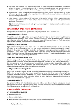 Toplayan: Cem Sezer YIYECEK-1.DOC / 11
200 gram yeĢil fasulyeyi 250 gram sebze suyuyla 20 dakika haĢladıktan sonra çıkarın. DoğranmıĢ
soğan, maydanoz, 2 yemek kaĢığı zeytinyağı ve sirke ile hazırladığınız sosu yeĢil fasulyenin üzerine
dökün ve salata niyetine yiyin. Tritofan içeren bu yiyecek, beyindeki açlık hissini anında giderir.
Bir adet muz, 2 küçük elma ve ayçekirdeğinden oluĢan bir meyve salatası hazırlayın. Muzu ve elmayı
dilimleyin. Ġçine bir çay kaĢığı bal ve ayçekirdeği katın. Salatayı limon suyuyla tatlandırın. Bu salata
bağırsaklarınız güçlendirecektir.
Kuru kayısıları incecik doğrayın ve sıcak suda birkaç dakika bekletin. Bunları haĢlanmıĢ pirinçle
karıĢtırın. Ġçine limon suyu ve nane ekleyin. Kayısının içindeki doğal Ģeker tatlı gereksiniminizi
karĢılamak için yeterlidir.
Öğünlerden önce bir bardak limonlu soda için. Bu, midenizi ĢiĢirir ve vücuttaki zararlı maddelerin dıĢarı
atılmasını sağlar.
ĠġTAHINIZLA BAġA NASIL ÇIKARSINIZ
Her Ģeyi denemenize rağmen iĢtahınıza dur diyemiyorsanız, size 5 önerimiz var.
1. Daha uzun süre çiğneyin
Yiyecekleri uzun süre çiğnedikten sonra yutmak, beyinin vücuda giren besinleri kaydetmesine
zaman tanımak anlamına gelir. Üstelik tat alma duyusu da daha fazla tatmin edilir. Böylece
doyduğunuzu anlamazla yemeye son vermeniz arasındaki zaman kısalıyor. Fazla yemekten
kaynaklanan sindirim sorunlarından kurtulmanız da çabası...
2. Güç harcayarak egzersiz
Egzersizleriniz zorlaĢtıkça vücut isiniz artıyor ve daha fazla kalori yakmaya baĢlıyorsunuz. Bu
durumda egzersizi takip eden bir kaç saat boyunca iĢtahınızın bastırılmasına neden oluyor.
Böyle bir durumda, normal öğün saatinden bir kaç saat önce egzersiz yapmak baĢlamak en
mantıklısı. Çünkü öğün saati geldiğinde spor yapmanın verdiği etkiyle iĢtahınız biraz daha
kapalı olacaktır. Ama asla öğün atlama hatasına düĢmeyin. Hem vücudunuz güçsüz düĢer, hem
de bir süre sonra aĢırı yeme isteği duyarsınız.
3. Tat alma duyunuzu tatmin edin
Yapılan araĢtırmalara göre değiĢik tatlarla bu duyuyu tatmin etmek, daha az miktarla
yetinebilmemizi sağlıyor. Sürekli ayni yemeği yemek ise, özellikle de tadı hoĢunuza gitmiyorsa,
bir süre sonra tat alma mekanizmanızın kendini iptal etmesine neden oluyor. Bu yüzden de
kendinizi sanki hiç yemek yememiĢ gibi hissedebiliyorsunuz. Bu durumu engellemek için
öğünlerinizi taze otlarla ve baharatlarla tatlandırabilirsiniz.
4. AtıĢtırma krizlerini engelleyin
Gün içinde sık ve az öğünler yemek, iĢtahınızın kontrolden çıkmasını önlemenin en kolay yolu.
Belki yine arada birseller atıĢtırmak isteyebilirsiniz ama sizi doyuracak miktarla çok az
olacaktır. Böyle bir durumda atıĢtırmak için sağlıklı karbonhidratlara yönelin. Çünkü bu besin
türü sindirim sisteminde daha uzun süre kalıyor ve seker seviyenizi yavaĢça yükselterek daha
uzun süreli bir tokluk hissi sağlıyor.
5. Daha fazla su için
Su içmek kendinizi tok hissetmenize yardımcı olduğu için önemli Ayrıca vücudunuz susuz
kaldığında çoğu zaman açlık hissine benzeyen sinyaller gönderiyor. Bol su içmek bedeninizin su
istediği zamanlarda yemeğe yönelmenizi de önler.
KURUYEMĠġĠN FAYDALARI
AY ÇEKĠRDEĞĠ FAYDALARI
Kolesterolü düĢürür.
Damar sertliğini giderir.
Kır iĢçilerinin ve zayıf kalmıĢ çocukların günde 50 gram yemesi tavsiye edilir.
 