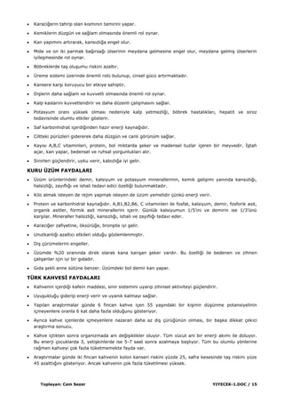 Toplayan: Cem Sezer YIYECEK-1.DOC / 15
Karaciğerin tahrip olan kısmının tamirini yapar.
Kemiklerin düzgün ve sağlam olmasında önemli rol oynar.
Kan yapımını artırarak, kansızlığa engel olur.
Mide ve on iki parmak bağırsağı ülserinin meydana gelmesine engel olur, meydana gelmiĢ ülserlerin
iyileĢmesinde rol oynar.
Böbreklerde taĢ oluĢumu riskini azaltır.
Üreme sistemi üzerinde önemli rolü bulunup, cinsel gücü artırmaktadır.
Kansere karĢı koruyucu bir etkiye sahiptir.
DiĢlerin daha sağlam ve kuvvetli olmasında önemli rol oynar.
Kalp kaslarını kuvvetlendirir ve daha düzenli çalıĢmasını sağlar.
Potasyum oranı yüksek olması nedeniyle kalp yetmezliği, böbrek hastalıkları, hepatit ve siroz
tedavisinde olumlu etkiler gösterir.
Saf karbonhidrat içerdiğinden hazır enerji kaynağıdır.
Ciltteki pürüzleri gidererek daha düzgün ve canlı görünüm sağlar.
Kayısı A,B,C vitaminleri, protein, bol miktarda Ģeker ve madensel tuzlar içeren bir meyvedir. ĠĢtah
açar, kan yapar, bedensel ve ruhsal yorgunlukları alır.
Sinirleri güçlendirir, uyku verir, kabızlığa iyi gelir.
KURU ÜZÜM FAYDALARI
Üzüm ürünlerindeki demir, kalsiyum ve potasyum minerallerinin, kemik geliĢimi yanında kansızlığı,
halsizliği, zayıflığı ve ishali tedavi edici özelliği bulunmaktadır.
Kilo almak isteyen de rejim yapmak isteyen de üzüm yemelidir çünkü enerji verir.
Protein ve karbonhidrat kaynağıdır. A,B1,B2,B6, C vitaminleri ile fosfat, kalsiyum, demir, fosforik asit,
organik asitler, formik asit minerallerini içerir. Günlük kalsiyumun 1/5‟ini ve demirin ise 1/3‟ünü
karĢılar. Mineraller halsizliği, kansızlığı, ishali ve zayıflığı tedavi eder.
Karaciğer zafiyetine, öksürüğe, bronĢite iyi gelir.
Unutkanlığı azaltıcı etkileri olduğu gözlemlenmiĢtir.
DiĢ çürümelerini engeller.
Üzümde %20 oranında direk olarak kana karıĢan Ģeker vardır. Bu özelliği ile bedenen ve zihnen
çalıĢanlar için iyi bir gıdadır.
Gıda Ģekli anne sütüne benzer. Üzümdeki bol demir kan yapar.
TÜRK KAHVESĠ FAYDALARI
Kahvenin içerdiği kafein maddesi, sinir sistemini uyarıp zihinsel aktiviteyi güçlendirir.
UyuĢukluğu giderip enerji verir ve uyanık kalmayı sağlar.
Yapılan araĢtırmalar günde 6 fincan kahve içen 55 yaĢındaki bir kiĢinin düĢünme potansiyelinin
içmeyenlere oranla 6 kat daha fazla olduğunu gösteriyor.
Ayrıca kahve içenlerde içmeyenlere nazaran daha az diĢ çürüğünün olması, bir baĢka dikkat çekici
araĢtırma sonucu.
Kahve içtikten sonra organizmada ani değiĢiklikler oluyor. Tüm vücut ani bir enerji akımı ile doluyor.
Bu enerji çocuklarda 3, yetiĢkinlerde ise 5-7 saat sonra azalmaya baĢlıyor. Tüm bu olumlu yönlerine
rağmen kahveyi çok fazla tüketmemekte fayda var.
AraĢtırmalar günde iki fincan kahvenin kolon kanseri riskini yüzde 25, safra kesesinde taĢ riskini yüze
45 azalttığını gösteriyor. Ancak kahvenin çok fazla tüketilmesi yüksek.
 