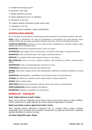 Toplayan: Cem Sezer YIYECEK-1.DOC / 20
5. Yediklerimizi enerjiye çevirir.
6. Kanımızın % 83' üdür.
7. Atıkları (oksitleri) yok eder.
8. Hayati organlarımızı korur ve rahatlatır.
9. Kemiklerin % 22' sidir.
10. Gıdaları absorbe etmesinde vücuda yardım eder.
11. Adalelerin % 75' idir.
12. Eklem yerlerini rahatlatır / yastık vazifesi görür.
AFĠYETLE RUH SAĞLIĞI
Prof. Di Flaviano, sinirsel tedavide sıkıntılara göre seçilecek besinlerin bir de listesini çıkartmıĢ. ĠĢte liste:
ÖFKE; Kızgın ve öfkeliyseniz, sizi daha da sinirlendirecek, burnunuzdan solur hale getirecek uyarıcı
niteliklere sahip olan çay, kahve ve Ģaraptan kesinlikle uzak durun. Kırmızı eti de ağzınıza sürmeyin.
YALNIZLIK SIKINTISI; Yalnızsınız ve içiniz sıkılıp duruyor. Rahatlamak için domates, patlıcan, biber,
patates, yumurta ve karnabahar yiyin.
BEZGĠNLĠK; Güvensizlik ve bezginlikte peyniri, kırmızı eti unutun.
KEYĠFSĠZLĠK; Hiçbir Ģeyden memnun olmuyorsanız, hiç keyfiniz yoksa soğan ve pırasayı tercih edin.
KARASEVDA; Pirinç ve sekerden kaçının. Bu iki gıda, melankoliyi azdırıyor.
ÖZGÜVEN; Turunçgillerin hepsi insana özgüven aĢılıyor ve umut saçıyor.
DÜġ KIRIKLIGI; Kereviz ve havuç, kaybolan hayallerin, düĢ kırıklıklarının yaralarını sarmaya birebir
geliyor.
ÇEKĠNGENLĠK; KuĢku ve çekingenliğe karĢı mercimek en iyi ilaç.
YORGUNLUK; ÇalıĢmaktan yıpranmaya karĢı bezelye yiyin.
ENDĠġE; Üzerinizdeki endiĢeyi atmak, hata yapabileceğiniz saplantısını aklınızdan çıkartmak için marula
güvenin
AGRESĠFLĠK; Saldırganlığınızı, agresifliğinizi kontrol altında tutmak için cevize baĢvurun.
ĠHTĠRAS; Çok dikkat edin, çikolata her türlü isteği kamçılar, ihtirasları Ģahlandırır.
HĠDDET; Badem hiddeti dindirir.
AġIRI ÖFKE; Patlama durumundaysanız makarna, ekmek, taze meyve ve sebzeye takılın.
ZĠHĠN KARIġIKLIĞI; Kafanız karıĢıksa nane çiğneyin.
DEPRESYON; Bergamot ve maydanoz, bir numaralı ilacı.
DOĞRULAR - YANLIġLAR
ġeker boğaz ağrısına iyi gelir: Doğru
ġeker, bal ve pekmez, boğazdaki tahriĢ olmuĢ mukus zarının üzerini kaplar ve ağrıyı hafifletir.
Hardal, yabanturpu ve güçlü soğanlar da mukusu sökerek boğaz ağrısını rahatlatır.
Bakırlı yiyecekler saçların ağarmasını önler: YanlıĢ
Bakır eksikliği saçların ağarmasını hızlandırsa da, bu minerali içeren yengeç, istiridye,
ayçekirdeği, fıstık ve badem gibi yiyeceklerin yenmesiyle saç ağarması önlenemez. Saçlardaki
pigment eksikliği renk kaybına yol açar.
Acı biber bağımlılık yapar: Doğru
 