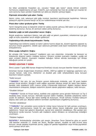 Toplayan: Cem Sezer YIYECEK-1.DOC / 21
Acı biber yendiğinde hissedilen acı, vücudun “doğal ağrı kesici” olarak bilinen endorfin
hormonunu salgılamasına yol açar. Endorfin, aynı zamanda haz hissi de verdiği için insanlar bir
süre sonra bu hazzı yeniden hissetmek için daha acı biberler yemeye baĢlar.
PiĢirmek mineralleri yok eder: YanlıĢ
Demir, çinko, iyot, selenyum gibi çoğu mineral, besinlerin piĢirilmesiyle kaybolmaz. Yalnızca
potasyum piĢirme sıvısına karıĢır ve bu sıvı kullanılmazsa mineral yok olur.
Pizza abur cubur grubuna girer: YanlıĢ
Yarım margarita pizza ve balzamik sirkeli bir salata yiyerek yalnızca 360 kalori ve 12 gram yağ
tüketmiĢ olursunuz. Ayrıca, bir porsiyon sebze yemiĢ olursunuz.
Kadınlar yağlı ve tatlı yiyecekleri sever: Doğru
Birçok araĢtırma, kadınların bisküvi, kek gibi yağlı ve Ģekerli yiyecekleri, erkeklerinse cips gibi
yağlı ve tuzlu yiyecekleri tercih ettiğini gösteriyor.
YaĢlandıkça kilo almak kaçınılmazdır: YanlıĢ
YaĢlandıkça kas kütlemiz azalsa ve kalori yakma hızımız düĢse de, düzenli egzersiz yaparak bu
durumun önüne geçebiliriz. Üstelik spor salonuna gitmeden evde basit hareketlerle kilo almayı
önleyebilirsiniz.
Elma uçuğu iyileĢtirir: Doğru
Bir elmada 150 “süper besleyici” maddenin yanı sıra vitaminler, mineraller ile tansiyon ve
kolesterolü düĢüren pektin maddesi bulunur. Elmanın içindeki kuersetin maddesi, uçuğa yol
açan virüsleri öldürür. Kuersetin maddesi kabuğun hemen altında bulunduğu için elmayı
kabuğuyla yemek en iyisidir.
ÖMRÜ UZATAN 7 GIDA
Ömrü uzatan 7 gıda ABD Kanser AraĢtırma Enstitüsü vücudu koruyan besinler listesini açıkladı.
Amerikan Kanser AraĢtırmaları Enstitüsü (AICR), 2007'ye sağlıklı bir baĢlangıç yapmanız için,
vücudu kanser, kalp krizi, Alzheimer ve diyabet gibi ciddi rahatsızlıklara karĢı koruyan
besinlerin listesini açıkladı.
*Kalbi koruyor
**BADEM:* Her gün, bir çay fincanın yarısını dolduracak miktarda, yani 30 gram badem
yemeyi ihmal etmeyin. Omega-3 asitli yağları açısından oldukça zengin bir besin olan badem,
kandaki kötü kolesterol (LDL) oranını yüzde 4.4oranında düĢürüyor. Badem böylece damar
tıkanıklıklarını önleyerek, dolaĢım sisteminin düzenli olarak çalıĢmasını sağlıyor; kalbi koruyor.
*Diyabeti önlüyor
**KAHVE:* Günde iki fincan kahve, özellikle orta yaĢlardan sonra görülen Parkinson ve Tip-2
diyabete karĢı vücudu koruyor. Kahvede bulunan kafein maddesi, diyabete yakalanma riskini
yüzde 35 azaltıyor. Ayrıca ağrı kesici özelliği de bulunuyor. Ancak kahveyi mutlaka kalsiyum
deposu olan sütle için. Böylece kafeinin kemikleri zayıflatmasını engellemiĢ olursunuz.
*Sinirleri rahatlatıyor
**TARÇIN:* Her yemekten sonra içinde bir miktar tarçın bulunan bir tatlı yemeyi unutmayın.
Tatlı yemek istemiyorsanız, küçük bir çay kaĢığı dolusu tarçını doğrudan suya ekleyerek
içebilirsiniz. Tarçın kan Ģekerini düzenliyor, ayrıca sinir sistemini rahatlatıyor. Öte yandan köri
baharatının içinde bulunan Tumerik adlı maddenin eklem iltihabını ve romatizmayı önlediğini
unutmayın.
*Patatesi haĢlayın
PATATES:* Antioksidanlar yönünden çok zengin. Amerikan Tarım Dairesi'ne göre en yararlı
100 besinler arasında 17. sırada yer alıyor. Akciğer kanseri, diyabet ve kalp krizine karĢı
koruyor. Ancak patatesi kızartmak yerine, yağsız bir Ģekilde haĢladıktan veya fırında piĢirdikten
sonra yemeyi tercih edin.
 