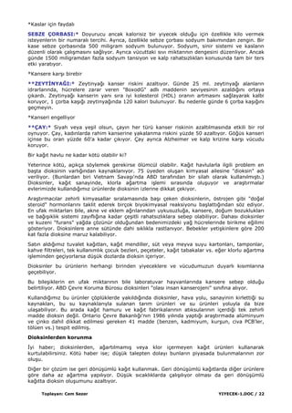 Toplayan: Cem Sezer YIYECEK-1.DOC / 22
*Kaslar için faydalı
SEBZE ÇORBASI:* Doyurucu ancak kalorisiz bir yiyecek olduğu için özellikle kilo vermek
isteyenlerin bir numaralı tercihi. Ayrıca, özellikle sebze çorbası sodyum bakımından zengin. Bir
kase sebze çorbasında 500 miligram sodyum bulunuyor. Sodyum, sinir sistemi ve kasların
düzenli olarak çalıĢmasını sağlıyor. Ayrıca vücuttaki sıvı miktarının dengesini düzenliyor. Ancak
günde 1500 miligramdan fazla sodyum tansiyon ve kalp rahatsızlıkları konusunda tam bir ters
etki yaratıyor.
*Kansere karĢı birebir
**ZEYTĠNYAĞI:* Zeytinyağı kanser riskini azaltıyor. Günde 25 ml. zeytinyağı alanların
idrarlarında, hücrelere zarar veren "8oxodG" adlı maddenin seviyesinin azaldığını ortaya
çıkardı. Zeytinyağı kanserin yanı sıra iyi kolesterol (HDL) oranın artmasını sağlayarak kalbi
koruyor, 1 çorba kaĢığı zeytinyağında 120 kalori bulunuyor. Bu nedenle günde 6 çorba kaĢığını
geçmeyin.
*Kanseri engelliyor
**ÇAY:* Siyah veya yeĢil olsun, çayın her türü kanser riskinin azaltılmasında etkili bir rol
oynuyor. Çay, kadınlarda rahim kanserine yakalanma riskini yüzde 50 azaltıyor. Göğüs kanseri
içinse bu oran yüzde 60'a kadar çıkıyor. Çay ayrıca Alzheimer ve kalp krizine karĢı vücudu
koruyor.
Bir kağıt havlu ne kadar kötü olabilir ki?
Yeterince kötü, açıkça söylemek gerekirse ölümcül olabilir. Kağıt havlularla ilgili problem en
baĢta dioksinin varlığından kaynaklanıyor. 75 üyeden oluĢan kimyasal ailesine "dioksin" adı
veriliyor. (Bunlardan biri Vietnam SavaĢı'nda ABD tarafından bir silah olarak kullanılmıĢtı.)
Dioksinler, kağıt sanayinde, klorla ağartma iĢlemi sırasında oluĢuyor ve araĢtırmalar
evlerimizde kullandığımız ürünlerde dioksinin izlerine dikkat çekiyor.
AraĢtırmacılar zehirli kimyasallar sıralamasında baĢı çeken dioksinlerin, östrojen gibi "doğal
steroid" hormonlarını taklit ederek birçok biyokimyasal reaksiyonu baĢlattığından söz ediyor.
En ufak miktarları bile, akne ve eklem ağrılarından uykusuzluğa, kansere, doğum bozuklukları
ve bağıĢıklık sistemi zayıflığına kadar çeĢitli rahatsızlıklara sebep olabiliyor. Dahası dioksinler
ve kuzeni "furans" yağda çözünür olduğundan bedenimizdeki yağ hücrelerinde birikme eğilimi
gösteriyor. Dioksinlere anne sütünde dahi sıklıkla rastlanıyor. Bebekler yetiĢkinlere göre 200
kat fazla dioksine maruz kalabiliyor.
Satın aldığımız tuvalet kağıtları, kağıt mendiller, süt veya meyva suyu kartonları, tamponlar,
kahve filtreleri, tek kullanımlık çocuk bezleri, peçeteler, kağıt tabakalar vs. eğer klorlu ağartma
iĢleminden geçiyorlarsa düĢük dozlarda dioksin içeriyor.
Dioksinler bu ürünlerin herhangi birinden yiyeceklere ve vücudumuzun duyarlı kısımlarına
geçebiliyor.
Bu bileĢiklerin en ufak miktarının bile laboratuvar hayvanlarında kansere sebep olduğu
belirtiliyor. ABD Çevre Koruma Bürosu dioksinleri "olası insan kanserojeni" sınıfına alıyor.
Kullandığımız bu ürünler çöplüklerde yakıldığında dioksinler, hava yolu, sanayinin kirlettiği su
kaynakları, bu su kaynaklarıyla sulanan tarım ürünleri ve su ürünleri yoluyla da bize
ulaĢabiliyor. Bu arada kağıt hamuru ve kağıt fabrikalarının atıksularının içerdiği tek zehirli
madde dioksin değil. Ontario Çevre Bakanlığı'nın 1986 yılında yaptığı araĢtırmada alüminyum
ve çinko dahil dikkat edilmesi gereken 41 madde (benzen, kadmiyum, kurĢun, civa PCB'ler,
tölüen vs.) tespit edilmiĢ.
Dioksinlerden korunma
Ġyi haber; dioksinlerden, ağartılmamıĢ veya klor içermeyen kağıt ürünleri kullanarak
kurtulabilirsiniz. Kötü haber ise; düĢük talepten dolayı bunların piyasada bulunmalarının zor
oluĢu.
Diğer bir çözüm ise geri dönüĢümlü kağıt kullanmak. Geri dönüĢümlü kağıtlarda diğer ürünlere
göre daha az ağartma yapılıyor. DüĢük sıcaklıklarda çalıĢılıyor olması da geri dönüĢümlü
kağıtta dioksin oluĢumunu azaltıyor.
 