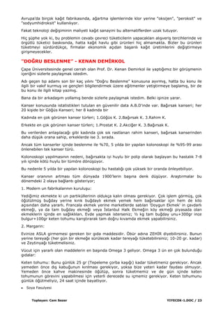 Toplayan: Cem Sezer YIYECEK-1.DOC / 23
Avrupa'da birçok kağıt fabrikasında, ağartma iĢlemlerinde klor yerine "oksijen", "peroksit" ve
"sodyumhidroksit" kullanılıyor.
Fakat teknoloji değiĢiminin maliyeti kağıt sanayini bu alternatiflerden uzak tutuyor.
Hiç Ģüphe yok ki, bu problemin cevabı çevreci tüketicilerin yapacakları alıĢveriĢ tercihlerinde ve
örgütlü tüketici baskısında, hatta kağıt havlu gibi ürünleri hiç almamakta. Bizler bu ürünleri
tüketmeyi sürdürdükçe, firmalar ekonomik açıdan baĢarılı kağıt üretimlerini değiĢtirmeye
giriĢmeyecekler.
"DOĞRU BESLENME” - KENAN DEMĠRKOL
Çapa Üniversitesinde genel cerrah olan Prof. Dr. Kenan Demirkol ile yaptığımız bir görüĢmenin
içeriğini sizlerle paylaĢmak istedim.
Adı geçen tıp adamı son bir kaç yılını "Doğru Beslenme" konusuna ayırmıĢ, hatta bu konu ile
ilgili bir vakıf kurmuĢ ve gençleri bilgilendirmek üzere eğitmenler yetiĢtirmeye baĢlamıĢ, bir de
bu konu ile ilgili kitap yazmıĢ.
Bana da bir arkadaĢım yollamıĢ bende sizlerle paylaĢmak istedim. Belki iĢinize yarar.
Kanser konusunda istatistikleri tutulan en güvenilir data A.B.D'inde var. Bağırsak kanseri; her
20 kiĢide bir Göğüs Kanseri; her 8 kadında bir
Kadında en çok görünen kanser türleri; 1.Göğüs K. 2.Bağırsak K. 3.Rahim K.
Erkekte en çok görünen kanser türleri; 1.Prostat K. 2.Akciğer K. 3.Bağırsak K.
Bu verilerden anlaĢılacağı gibi kadında çok sık rastlanan rahim kanseri, bağırsak kanserinden
daha düĢük orana sahip, erkeklerde ise 3. sırada.
Ancak tüm kanserler içinde beslenme ile %70, 5 yılda bir yapılan kolonoskopi ile %95-99 arası
önlenebilen tek kanser türü.
Kolonoskopi yapılmasının nedeni, bağırsakta iyi huylu bir polip olarak baĢlayan bu hastalık 7-8
yılı içinde kötü huylu bir tümöre dönüĢüyor.
Bu nedenle 5 yılda bir yapılan kolonoskopi bu hastalığı çok yüksek bir oranda önleyebiliyor.
Kanser oranının artması tüm dünyada 1900‟lerin baĢına denk düĢüyor. AraĢtırmalar bu
dönemdeki 2 olaya bağlantı gösteriyor;
1. Modern un fabrikalarının kuruluĢu:
Yediğimiz ekmekte ki un partiküllerinin oldukça kalın olması gerekiyor. Çok iĢlem görmüĢ, çok
öğütülmüĢ buğday yerine kırık buğdaylı ekmek yemek hem bağırsaklar için hem de kilo
açısından daha yararlı. Francala ekmek yerine marketlerde satılan 'Doygun Ekmek' in çavdarlı
ekmeği, ya da tam buğday ekmeği veya Ġstanbul Halk Ekmeğin köy ekmeği piyasada olan
ekmeklerin içinde en sağlıklıları. Evde yapmak isterseniz; ½ kg tam buğday unu+300gr ince
bulgur+100gr keten tohumu karıĢtırarak tam doğru kıvamda ekmek yapabilirsiniz.
2. Margarin:
Evinize ASLA girmemesi gereken bir gıda maddesidir. Öbür adına ZEHĠR diyebilirsiniz. Bunun
yerine tereyağı (her gün bir ekmeğe sürülecek kadar tereyağı tüketebilirsiniz; 10-20 gr. kadar)
ve Zeytinyağı tüketmelisiniz.
Vücut için yararlı olan maddelerin en baĢında Omega 3 geliyor. Omega 3 ün en çok bulunduğu
gıdalar:
Keten tohumu: Bunu günlük 25 gr (Tepeleme çorba kaĢığı) kadar tüketmeniz gerekiyor. Ancak
yemeden önce dıĢ kabuğunun kırılması gerekiyor, yoksa bize yeteri kadar faydası olmuyor.
Yemeden önce kahve makinesinde öğütüp, sonra tüketmemiz ve de gün içinde keten
tohumunun görevini yapabilmesi için yeterli derecede su içmemiz gerekiyor. Keten tohumunu
günlük öğütmeliyiz, 24 saat içinde bayatlıyor.
Soya Fasulyesi
 