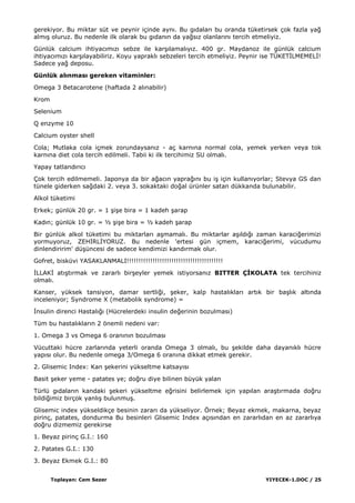 Toplayan: Cem Sezer YIYECEK-1.DOC / 25
gerekiyor. Bu miktar süt ve peynir içinde aynı. Bu gıdaları bu oranda tüketirsek çok fazla yağ
almıĢ oluruz. Bu nedenle ilk olarak bu gıdanın da yağsız olanlarını tercih etmeliyiz.
Günlük calcium ihtiyacımızı sebze ile karĢılamalıyız. 400 gr. Maydanoz ile günlük calcium
ihtiyacımızı karĢılayabiliriz. Koyu yapraklı sebzeleri tercih etmeliyiz. Peynir ise TÜKETĠLMEMELĠ!
Sadece yağ deposu.
Günlük alınması gereken vitaminler:
Omega 3 Betacarotene (haftada 2 alınabilir)
Krom
Selenium
Q enzyme 10
Calcium oyster shell
Cola; Mutlaka cola içmek zorundaysanız - aç karnına normal cola, yemek yerken veya tok
karnına diet cola tercih edilmeli. Tabii ki ilk tercihimiz SU olmalı.
Yapay tatlandırıcı
Çok tercih edilmemeli. Japonya da bir ağacın yaprağını bu iĢ için kullanıyorlar; Stevya GS dan
tünele giderken sağdaki 2. veya 3. sokaktaki doğal ürünler satan dükkanda bulunabilir.
Alkol tüketimi
Erkek; günlük 20 gr. = 1 ĢiĢe bira = 1 kadeh Ģarap
Kadın; günlük 10 gr. = ½ ĢiĢe bira = ½ kadeh Ģarap
Bir günlük alkol tüketimi bu miktarları aĢmamalı. Bu miktarlar aĢıldığı zaman karaciğerimizi
yormuyoruz, ZEHĠRLĠYORUZ. Bu nedenle 'ertesi gün içmem, karaciğerimi, vücudumu
dinlendiririm' düĢüncesi de sadece kendimizi kandırmak olur.
Gofret, bisküvi YASAKLANMALI!!!!!!!!!!!!!!!!!!!!!!!!!!!!!!!!!!!!!!!!!
ĠLLAKĠ atıĢtırmak ve zararlı birĢeyler yemek istiyorsanız BITTER ÇĠKOLATA tek tercihiniz
olmalı.
Kanser, yüksek tansiyon, damar sertliği, Ģeker, kalp hastalıkları artık bir baĢlık altında
inceleniyor; Syndrome X (metabolik syndrome) =
Ġnsulin direnci Hastalığı (Hücrelerdeki insulin değerinin bozulması)
Tüm bu hastalıkların 2 önemli nedeni var:
1. Omega 3 vs Omega 6 oranının bozulması
Vücuttaki hücre zarlarında yeterli oranda Omega 3 olmalı, bu Ģekilde daha dayanıklı hücre
yapısı olur. Bu nedenle omega 3/Omega 6 oranına dikkat etmek gerekir.
2. Glisemic Index: Kan Ģekerini yükseltme katsayısı
Basit Ģeker yeme - patates ye; doğru diye bilinen büyük yalan
Türlü gıdaların kandaki Ģekeri yükseltme eğrisini belirlemek için yapılan araĢtırmada doğru
bildiğimiz birçok yanlıĢ bulunmuĢ.
Glisemic index yükseldikçe besinin zararı da yükseliyor. Örnek; Beyaz ekmek, makarna, beyaz
pirinç, patates, dondurma Bu besinleri Glisemic Index açısından en zararlıdan en az zararlıya
doğru dizmemiz gerekirse
1. Beyaz pirinç G.I.: 160
2. Patates G.I.: 130
3. Beyaz Ekmek G.I.: 80
 