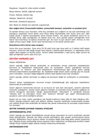 Toplayan: Cem Sezer YIYECEK-1.DOC / 32
Maydanoz: Hepatit B, cilde canlılık-zindelik
Beyaz lahana: Selülit, bağırsak kanseri
Pırasa: Kabızlık, böbrek taĢı
Adaçayı: Bademcik, farenjit
Mercimek: Kolesterol düĢürücü
Not: Bütün bu bitkiler kür Ģeklinde uygulanmalı.
Sarı soğan kürü (Yumurtalık kistleri, yumurtalık kanseri, miyomlar ve prostat için)
Ġki bardak klorsuz suyu kaynatın. Orta boy yemeklik kuru soğanın en dıĢ açık kahverengi ince
kabuğunu soyduktan sonra dörde veya altıya bölüp kaynamakta olan suyun içine atın. Ağzı
kapalı olarak 5 dakika kaynattıktan sonra ılımaya bırakın. Ilık olarak süzdükten sonra bir su
bardağı alınıp, öğle yemeğinden 10 dakika önce için. Aynı Ģekilde akĢam yemeğinden önce
tekrar taze hazırlanıp 10 dakika öncesinde içilir. Bu küre 15 gün devam edilir. Kırmızı ve mor
soğan amaca uygun değil. Kürün taze hazırlanması ve ılık olarak içilmesi Ģart.
Romatizma kürü (kiraz sapı-ısırgan)
Yarım litre suyu kaynatın. Ġçine önce 25-30 adet kiraz sapı ilave edin ve 3 dakika hafif ateĢte
kaynatın. Sonra bir tatlı kaĢığı ısırgan ilave ederek 3 dakika daha demleyin. 6. dakikadan sonra
ocağın altını kapatın ve ılıyınca süzün. Yarısını sabah kahvaltıdan 1 saat sonra, diğer yarısını da
öğle yemeğinden yarım saat önce için.
ZEYTĠN YAPRAĞI ÇAY
Haldun KESKĠN'den
Zeytin yaprağı, doğal bitkisel antibiyotik ve antioksidan olması nedeniyle hastalıklardan
korunma ve hastalıkların tedavisinde etkin rol oynayabilir. Zeytin yaprağında bulunan
"oleuropein" ve "eleonik" asit aktif bileĢiklerinin antimikrobiyal ajan olarak görev yaptığı
bilimsel araĢtırmalarca kaydedilmiĢtir. Bu maddelere bağlı olarak zeytin yaprağı çayı ile vücuda
giren mikropları, vücudun doğal bağıĢıklık sistemi tepki gösterinceye dek yavaĢlatır
Zeytin yaprağı, etkileri sarımsak ve soğana da benzeyen doğal bir antibiyotik ve antioksidan-
dır.
Düzenli olarak hastalıklardan korunma amaçlı tüketilebileceği gibi doğrudan hastalıkların
tedavisinde de kullanılabilir.
Zeytin ağacının tamamında bulunan ve acı-buruk bir tadı olan oleuropein, zeytinin iĢlenmesi
sırasında uzaklaĢtırılır. Oysaki zeytin ağacının hastalık ve zararlılara karĢı direncini sağlayan en
önemli savaĢçının oleuropein olduğu düĢünülmektedir. Oleuropein' in içeriğinde bulunan
"elenolik asit" ve oleuropein türevi olan "kalsiyum elenolat" çok çeĢitli mikroorganizma
gruplarını uzak tutma özelliğine sahiptir.
Bugün çok az insan, zeytin yaprağının çok faydalı kullanımı kolay tıbbi bir bitki olduğunu bilir.
Zeytin yaprağı kullanımı daha çok Akdeniz ülkeleri insanları tarafından kullanılmakla beraber
son yıllarda birçok ülke tarafından da bitkisel ilaç olarak kullanılması bu konudaki araĢtırmalara
hız vermiĢtir.
ZEYTĠN YAPRAĞI ÇAYININ YARARLI ETKĠLERĠ
ANTĠMĠKROBĠYAL ETKĠ
Zeytin yaprağı çay olarak tüketildiğinde vücuda alınan oleuropein iki enzim tarafından elenolik
aside dönüĢtürülür. Elenolik asit daha öncede belirttiğimiz gibi yüksek antimikrobiyal etkiye
sahiptir. Bakterilerin hücre duvarını etkiler ve böylece doğal yolla bağı-Ģıklık sistemi güçlenmiĢ
olur. Böylece birçok antibiyotiğe direnç kazanan mikro organizma ve dolayısıyla bunların neden
olduğu birçok hastalık doğal yollarla ortadan kaldırılmıĢ olmaktadır.
ANTĠOKSĠDAN ETKĠ
 
