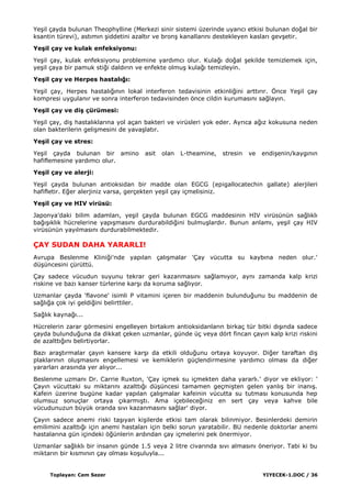 Toplayan: Cem Sezer YIYECEK-1.DOC / 36
YeĢil çayda bulunan Theophylline (Merkezi sinir sistemi üzerinde uyarıcı etkisi bulunan doğal bir
ksantin türevi), astımın Ģiddetini azaltır ve bronĢ kanallarını destekleyen kasları gevĢetir.
YeĢil çay ve kulak enfeksiyonu:
YeĢil çay, kulak enfeksiyonu problemine yardımcı olur. Kulağı doğal Ģekilde temizlemek için,
yeĢil çaya bir pamuk stiği daldırın ve enfekte olmuĢ kulağı temizleyin.
YeĢil çay ve Herpes hastalığı:
YeĢil çay, Herpes hastalığının lokal interferon tedavisinin etkinliğini arttırır. Önce YeĢil çay
kompresi uygulanır ve sonra interferon tedavisinden önce cildin kurumasını sağlayın.
YeĢil çay ve diĢ çürümesi:
YeĢil çay, diĢ hastalıklarına yol açan bakteri ve virüsleri yok eder. Ayrıca ağız kokusuna neden
olan bakterilerin geliĢmesini de yavaĢlatır.
YeĢil çay ve stres:
YeĢil çayda bulunan bir amino asit olan L-theamine, stresin ve endiĢenin/kaygının
hafiflemesine yardımcı olur.
YeĢil çay ve alerji:
YeĢil çayda bulunan antioksidan bir madde olan EGCG (epigallocatechin gallate) alerjileri
hafifletir. Eğer alerjiniz varsa, gerçekten yeĢil çay içmelisiniz.
YeĢil çay ve HIV virüsü:
Japonya'daki bilim adamları, yeĢil çayda bulunan EGCG maddesinin HIV virüsünün sağlıklı
bağıĢıklık hücrelerine yapıĢmasını durdurabildiğini bulmuĢlardır. Bunun anlamı, yeĢil çay HIV
virüsünün yayılmasını durdurabilmektedir.
ÇAY SUDAN DAHA YARARLI!
Avrupa Beslenme Kliniği'nde yapılan çalıĢmalar 'Çay vücutta su kaybına neden olur.'
düĢüncesini çürüttü.
Çay sadece vücudun suyunu tekrar geri kazanmasını sağlamıyor, aynı zamanda kalp krizi
riskine ve bazı kanser türlerine karĢı da koruma sağlıyor.
Uzmanlar çayda 'flavone' isimli P vitamini içeren bir maddenin bulunduğunu bu maddenin de
sağlığa çok iyi geldiğini belirttiler.
Sağlık kaynağı...
Hücrelerin zarar görmesini engelleyen birtakım antioksidanların birkaç tür bitki dıĢında sadece
çayda bulunduğuna da dikkat çeken uzmanlar, günde üç veya dört fincan çayın kalp krizi riskini
de azalttığını belirtiyorlar.
Bazı araĢtırmalar çayın kansere karĢı da etkili olduğunu ortaya koyuyor. Diğer taraftan diĢ
plaklarının oluĢmasını engellemesi ve kemiklerin güçlendirmesine yardımcı olması da diğer
yararları arasında yer alıyor...
Beslenme uzmanı Dr. Carrie Ruxton, 'Çay içmek su içmekten daha yararlı.' diyor ve ekliyor: '
Çayın vücuttaki su miktarını azalttığı düĢüncesi tamamen geçmiĢten gelen yanlıĢ bir inanıĢ.
Kafein üzerine bugüne kadar yapılan çalıĢmalar kafeinin vücutta su tutması konusunda hep
olumsuz sonuçlar ortaya çıkarmıĢtı. Ama içebileceğiniz en sert çay veya kahve bile
vücudunuzun büyük oranda sıvı kazanmasını sağlar' diyor.
Çayın sadece anemi riski taĢıyan kiĢilerde etkisi tam olarak bilinmiyor. Besinlerdeki demirin
emilimini azalttığı için anemi hastaları için belki sorun yaratabilir. BU nedenle doktorlar anemi
hastalarına gün içindeki öğünlerin ardından çay içmelerini pek önermiyor.
Uzmanlar sağlıklı bir insanın günde 1.5 veya 2 litre civarında sıvı almasını öneriyor. Tabi ki bu
miktarın bir kısmının çay olması koĢuluyla...
 