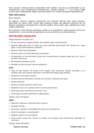 Toplayan: Cem Sezer YIYECEK-1.DOC / 38
Bunu deneyin: Ginseng kökünü aktarlardan temin edebilir, bununla çay demleyebilir ya da
yemeklerinizin içine rendeleyerek kullanabilirsiniz. (Günde yaklaĢık 1 – 2 gr.) Ayrıca doğal
ürünler satan mağazalardan aldığınız ginseng haplarını bir uzmana danıĢarak kullanabilirsiniz.
Kötü nefes kokusu
Çare: Biberiye
Ne sağlıyor: Sindirim sistemini düzenlemek için kullanılan biberiye kötü nefes kokusunu
gidermede son derece etkili. Ayrıca açlık nedeniyle oluĢan baĢ ağrılarını gidermek için de
biberiye yapraklarını parmaklarınızın arasında sıkabilir elinize gelen yağı, Ģakaklarınıza sürüp
hafifçe ovabilirsiniz.
Bunu deneyin: Taze biberiye yapraklarını salata ve et yemeklerinin üzerine lezzet vermek için
serpebilirsiniz. KurumuĢ biberiye yapraklarını ise çay demlemek için kullanabilirsiniz.
MEYVELERĠN YARARLARI
Hangi meyvenin ne yararı var?
Bir kere vücudumuzun baĢlıca düĢmanı olan kolesterol hiçbir meyvede yoktur!
Meyveler doğal Ģeker içerir, ne kadar çok meyve tüketirsek beynimizdeki sinir hücreleri de o kadar
geliĢir, meyve yemek hafızamızı canlandırır!
Meyveler mükemmel lif kaynağıdır!
Meyveler vitamin ve mineral açısından çok zengindir!
Az kalorilidirler ve kilo aldırmazlar! (Ancak rejim sırasında kalorisi nispeten yüksek olan incir, muz ve
üzümden uzak durun)
Bol miktarda antioksidan içerirler!
Meyveleri aç karnına yemek sindirimi kolaylaĢtırır!
kiraz
Güçlü bir ağrı kesicidir, 20 kirazda 12-25 miligram arası antosiyanin maddesi bulunduğu ve bu
maddenin ağrı kesici etkisinin Aspirinden on kat daha fazla olduğu tespit edilmiĢtir,
Kolesterolü ve kan Ģekerini düĢürür,
Kirazlarda bulunan flavanoidler vücuttaki zehri temizler, antioksidan etki yapar,
Kabızlık gidericidir,
Nikotinin vücuttan atılmasına yardımcı olur,
Böbreklerin taĢ ve kum yapmasını önler ve varsa zamanla döker,
Safra kesesi taĢının dökülmesine de yardımcı olur,
Yüzde oluĢan sivilcelerin giderilmesini sağlamaktadır;
(100 gr. kiraz=70 kalori)
üzüm
Böbreklerin çalıĢmasını uyarıp kalp atıĢını düzenler,
Karaciğeri temizler,
Siyah üzüm, kabukları ve çekirdekleriyle yenirse hücre yenileyicidir,
Sindirimi kolaylaĢtırır, kansızlığı giderir,
Bebeklerin geliĢimi için çok faydalıdır
Ancak kalorisi yüksek olan üzümün bir günde 15-20 adetten fazla tüketilmemesi gerektiğini de
unutmayın;
(100 gr. üzüm=65 kalori)
 