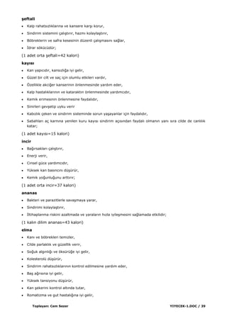 Toplayan: Cem Sezer YIYECEK-1.DOC / 39
Ģeftali
Kalp rahatsızlıklarına ve kansere karĢı korur,
Sindirim sistemini çalıĢtırır, hazmı kolaylaĢtırır,
Böbreklerin ve safra kesesinin düzenli çalıĢmasını sağlar,
Ġdrar sökücüdür;
(1 adet orta Ģeftali=42 kalori)
kayısı
Kan yapıcıdır, kansızlığa iyi gelir,
Güzel bir cilt ve saç için olumlu etkileri vardır,
Özellikle akciğer kanserinin önlenmesinde yardım eder,
Kalp hastalıklarının ve kataraktın önlenmesinde yardımcıdır,
Kemik erimesinin önlenmesine faydalıdır,
Sinirleri gevĢetip uyku verir
Kabızlık çeken ve sindirim sisteminde sorun yaĢayanlar için faydalıdır,
Sabahları aç karnına yenilen kuru kayısı sindirim açısından faydalı olmanın yanı sıra cilde de canlılık
katar;
(1 adet kayısı=15 kalori)
incir
Bağırsakları çalıĢtırır,
Enerji verir,
Cinsel güce yardımcıdır,
Yüksek kan basıncını düĢürür,
Kemik yoğunluğunu arttırır;
(1 adet orta incir=37 kalori)
ananas
Bakteri ve parazitlerle savaĢmaya yarar,
Sindirimi kolaylaĢtırır,
Ġltihaplanma riskini azaltmada ve yaraların hızla iyileĢmesini sağlamada etkilidir;
(1 kalın dilim ananas=43 kalori)
elma
Kanı ve böbrekleri temizler,
Cilde parlaklık ve güzellik verir,
Soğuk algınlığı ve öksürüğe iyi gelir,
Kolesterolü düĢürür,
Sindirim rahatsızlıklarının kontrol edilmesine yardım eder,
BaĢ ağrısına iyi gelir,
Yüksek tansiyonu düĢürür,
Kan Ģekerini kontrol altında tutar,
Romatizma ve gut hastalığına iyi gelir,
 