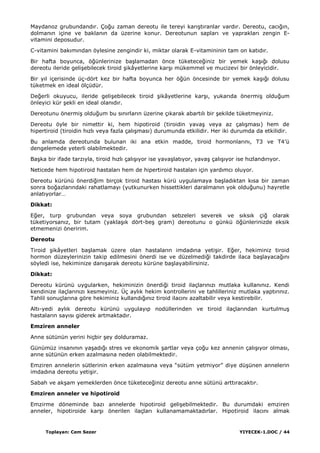 Toplayan: Cem Sezer YIYECEK-1.DOC / 44
Maydanoz grubundandır. Çoğu zaman dereotu ile tereyi karıĢtıranlar vardır. Dereotu, cacığın,
dolmanın içine ve baklanın da üzerine konur. Dereotunun sapları ve yaprakları zengin E-
vitamini deposudur.
C-vitamini bakımından öylesine zengindir ki, miktar olarak E-vitamininin tam on katıdır.
Bir hafta boyunca, öğünlerinize baĢlamadan önce tüketeceğiniz bir yemek kaĢığı dolusu
dereotu ileride geliĢebilecek tiroid Ģikâyetlerine karĢı mükemmel ve mucizevi bir önleyicidir.
Bir yıl içerisinde üç-dört kez bir hafta boyunca her öğün öncesinde bir yemek kaĢığı dolusu
tüketmek en ideal ölçüdür.
Değerli okuyucu, ileride geliĢebilecek tiroid Ģikâyetlerine karĢı, yukarıda önermiĢ olduğum
önleyici kür Ģekli en ideal olanıdır.
Dereotunu önermiĢ olduğum bu sınırların üzerine çıkarak abartılı bir Ģekilde tüketmeyiniz.
Dereotu öyle bir nimettir ki, hem hipotiroid (tiroidin yavaĢ veya az çalıĢması) hem de
hipertiroid (tiroidin hızlı veya fazla çalıĢması) durumunda etkilidir. Her iki durumda da etkilidir.
Bu anlamda dereotunda bulunan iki ana etkin madde, tiroid hormonlarını, T3 ve T4‟ü
dengelemede yeterli olabilmektedir.
BaĢka bir ifade tarzıyla, tiroid hızlı çalıĢıyor ise yavaĢlatıyor, yavaĢ çalıĢıyor ise hızlandırıyor.
Neticede hem hipotiroid hastaları hem de hipertiroid hastaları için yardımcı oluyor.
Dereotu kürünü önerdiğim birçok tiroid hastası kürü uygulamaya baĢladıktan kısa bir zaman
sonra boğazlarındaki rahatlamayı (yutkunurken hissettikleri daralmanın yok olduğunu) hayretle
anlatıyorlar…
Dikkat:
Eğer, turp grubundan veya soya grubundan sebzeleri severek ve sıksık çiğ olarak
tüketiyorsanız, bir tutam (yaklaĢık dört-beĢ gram) dereotunu o günkü öğünlerinizde eksik
etmemenizi öneririm.
Dereotu
Tiroid Ģikâyetleri baĢlamak üzere olan hastaların imdadına yetiĢir. Eğer, hekiminiz tiroid
hormon düzeylerinizin takip edilmesini önerdi ise ve düzelmediği takdirde ilaca baĢlayacağını
söyledi ise, hekiminize danıĢarak dereotu kürüne baĢlayabilirsiniz.
Dikkat:
Dereotu kürünü uygularken, hekiminizin önerdiği tiroid ilaçlarınızı mutlaka kullanınız. Kendi
kendinize ilaçlarınızı kesmeyiniz. Üç aylık hekim kontrollerini ve tahlilleriniz mutlaka yaptırınız.
Tahlil sonuçlarına göre hekiminiz kullandığınız tiroid ilacını azaltabilir veya kestirebilir.
Altı-yedi aylık dereotu kürünü uygulayıp nodüllerinden ve tiroid ilaçlarından kurtulmuĢ
hastaların sayısı giderek artmaktadır.
Emziren anneler
Anne sütünün yerini hiçbir Ģey dolduramaz.
Günümüz insanının yaĢadığı stres ve ekonomik Ģartlar veya çoğu kez annenin çalıĢıyor olması,
anne sütünün erken azalmasına neden olabilmektedir.
Emziren annelerin sütlerinin erken azalmasına veya “sütüm yetmiyor” diye düĢünen annelerin
imdadına dereotu yetiĢir.
Sabah ve akĢam yemeklerden önce tüketeceğiniz dereotu anne sütünü arttıracaktır.
Emziren anneler ve hipotiroid
Emzirme döneminde bazı annelerde hipotiroid geliĢebilmektedir. Bu durumdaki emziren
anneler, hipotiroide karĢı önerilen ilaçları kullanamamaktadırlar. Hipotiroid ilacını almak
 