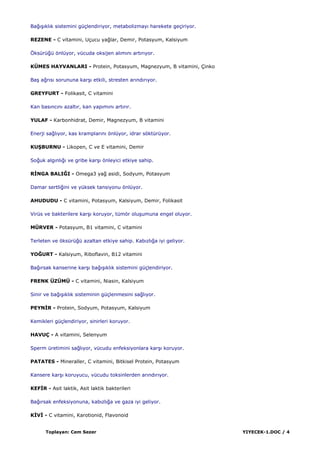 Toplayan: Cem Sezer YIYECEK-1.DOC / 4
BağıĢıklık sistemini güçlendiriyor, metabolizmayı harekete geçiriyor.
REZENE - C vitamini, Uçucu yağlar, Demir, Potasyum, Kalsiyum
Öksürüğü önlüyor, vücuda oksijen alımını artırıyor.
KÜMES HAYVANLARI - Protein, Potasyum, Magnezyum, B vitamini, Çinko
BaĢ ağrısı sorununa karĢı etkili, stresten arındırıyor.
GREYFURT - Folikasit, C vitamini
Kan basıncını azaltır, kan yapımını artırır.
YULAF - Karbonhidrat, Demir, Magnezyum, B vitamini
Enerji sağlıyor, kas kramplarını önlüyor, idrar söktürüyor.
KUġBURNU - Likopen, C ve E vitamini, Demir
Soğuk algınlığı ve gribe karĢı önleyici etkiye sahip.
RĠNGA BALIĞI - Omega3 yağ asidi, Sodyum, Potasyum
Damar sertliğini ve yüksek tansiyonu önlüyor.
AHUDUDU - C vitamini, Potasyum, Kalsiyum, Demir, Folikasit
Virüs ve bakterilere karĢı koruyor, tümör oluĢumuna engel oluyor.
MÜRVER - Potasyum, B1 vitamini, C vitamini
Terleten ve öksürüğü azaltan etkiye sahip. Kabızlığa iyi geliyor.
YOĞURT - Kalsiyum, Riboflavin, B12 vitamini
Bağırsak kanserine karĢı bağıĢıklık sistemini güçlendiriyor.
FRENK ÜZÜMÜ - C vitamini, Niasin, Kalsiyum
Sinir ve bağıĢıklık sisteminin güçlenmesini sağlıyor.
PEYNĠR - Protein, Sodyum, Potasyum, Kalsiyum
Kemikleri güçlendiriyor, sinirleri koruyor.
HAVUÇ - A vitamini, Selenyum
Sperm üretimini sağlıyor, vücudu enfeksiyonlara karĢı koruyor.
PATATES - Mineraller, C vitamini, Bitkisel Protein, Potasyum
Kansere karĢı koruyucu, vücudu toksinlerden arındırıyor.
KEFĠR - Asit laktik, Asit laktik bakterileri
Bağırsak enfeksiyonuna, kabızlığa ve gaza iyi geliyor.
KĠVĠ - C vitamini, Karotionid, Flavonoid
 