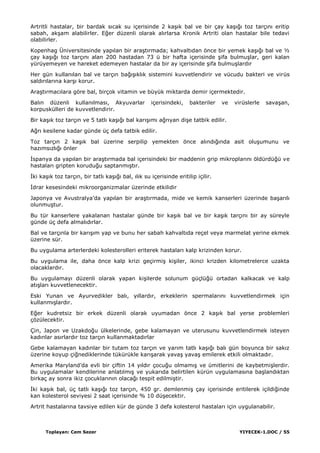 Toplayan: Cem Sezer YIYECEK-1.DOC / 55
Artritli hastalar, bir bardak sıcak su içerisinde 2 kaĢık bal ve bir çay kaĢığı toz tarçını eritip
sabah, akĢam alabilirler. Eğer düzenli olarak alırlarsa Kronik Artriti olan hastalar bile tedavi
olabilirler.
Kopenhag Üniversitesinde yapılan bir araĢtırmada; kahvaltıdan önce bir yemek kaĢığı bal ve ½
çay kaĢığı toz tarçını alan 200 hastadan 73 ü bir hafta içerisinde Ģifa bulmuĢlar, geri kalan
yürüyemeyen ve hareket edemeyen hastalar da bir ay içerisinde Ģifa bulmuĢlardır
Her gün kullanılan bal ve tarçın bağıĢıklık sistemini kuvvetlendirir ve vücudu bakteri ve virüs
saldırılarına karĢı korur.
AraĢtırmacılara göre bal, birçok vitamin ve büyük miktarda demir içermektedir.
Balın düzenli kullanılması, Akyuvarlar içerisindeki, bakteriler ve virüslerle savaĢan,
korpuskülleri de kuvvetlendirir.
Bir kaĢık toz tarçın ve 5 tatlı kaĢığı bal karıĢımı ağrıyan diĢe tatbik edilir.
Ağrı kesilene kadar günde üç defa tatbik edilir.
Toz tarçın 2 kaĢık bal üzerine serpilip yemekten önce alındığında asit oluĢumunu ve
hazımsızlığı önler
Ġspanya da yapılan bir araĢtırmada bal içerisindeki bir maddenin grip mikroplarını öldürdüğü ve
hastaları gripten koruduğu saptanmıĢtır.
Ġki kaĢık toz tarçın, bir tatlı kaĢığı bal, ılık su içerisinde eritilip içilir.
Ġdrar kesesindeki mikroorganizmalar üzerinde etkilidir
Japonya ve Avustralya‟da yapılan bir araĢtırmada, mide ve kemik kanserleri üzerinde baĢarılı
olunmuĢtur.
Bu tür kanserlere yakalanan hastalar günde bir kaĢık bal ve bir kaĢık tarçını bir ay süreyle
günde üç defa almalıdırlar.
Bal ve tarçınla bir karıĢım yap ve bunu her sabah kahvaltıda reçel veya marmelat yerine ekmek
üzerine sür.
Bu uygulama arterlerdeki kolesterolleri eriterek hastaları kalp krizinden korur.
Bu uygulama ile, daha önce kalp krizi geçirmiĢ kiĢiler, ikinci krizden kilometrelerce uzakta
olacaklardır.
Bu uygulamayı düzenli olarak yapan kiĢilerde solunum güçlüğü ortadan kalkacak ve kalp
atıĢları kuvvetlenecektir.
Eski Yunan ve Ayurvedikler balı, yıllardır, erkeklerin spermalarını kuvvetlendirmek için
kullanmıĢlardır.
Eğer kudretsiz bir erkek düzenli olarak uyumadan önce 2 kaĢık bal yerse problemleri
çözülecektir.
Çin, Japon ve Uzakdoğu ülkelerinde, gebe kalamayan ve uterusunu kuvvetlendirmek isteyen
kadınlar asırlardır toz tarçın kullanmaktadırlar
Gebe kalamayan kadınlar bir tutam toz tarçın ve yarım tatlı kaĢığı balı gün boyunca bir sakız
üzerine koyup çiğnediklerinde tükürükle karıĢarak yavaĢ yavaĢ emilerek etkili olmaktadır.
Amerika Maryland‟da evli bir çiftin 14 yıldır çocuğu olmamıĢ ve ümitlerini de kaybetmiĢlerdir.
Bu uygulamalar kendilerine anlatılmıĢ ve yukarıda belirtilen kürün uygulamasına baĢlandıktan
birkaç ay sonra ikiz çocuklarının olacağı tespit edilmiĢtir.
Ġki kaĢık bal, üç tatlı kaĢığı toz tarçın, 450 gr. demlenmiĢ çay içerisinde eritilerek içildiğinde
kan kolesterol seviyesi 2 saat içerisinde % 10 düĢecektir.
Artrit hastalarına tavsiye edilen kür de günde 3 defa kolesterol hastaları için uygulanabilir.
 