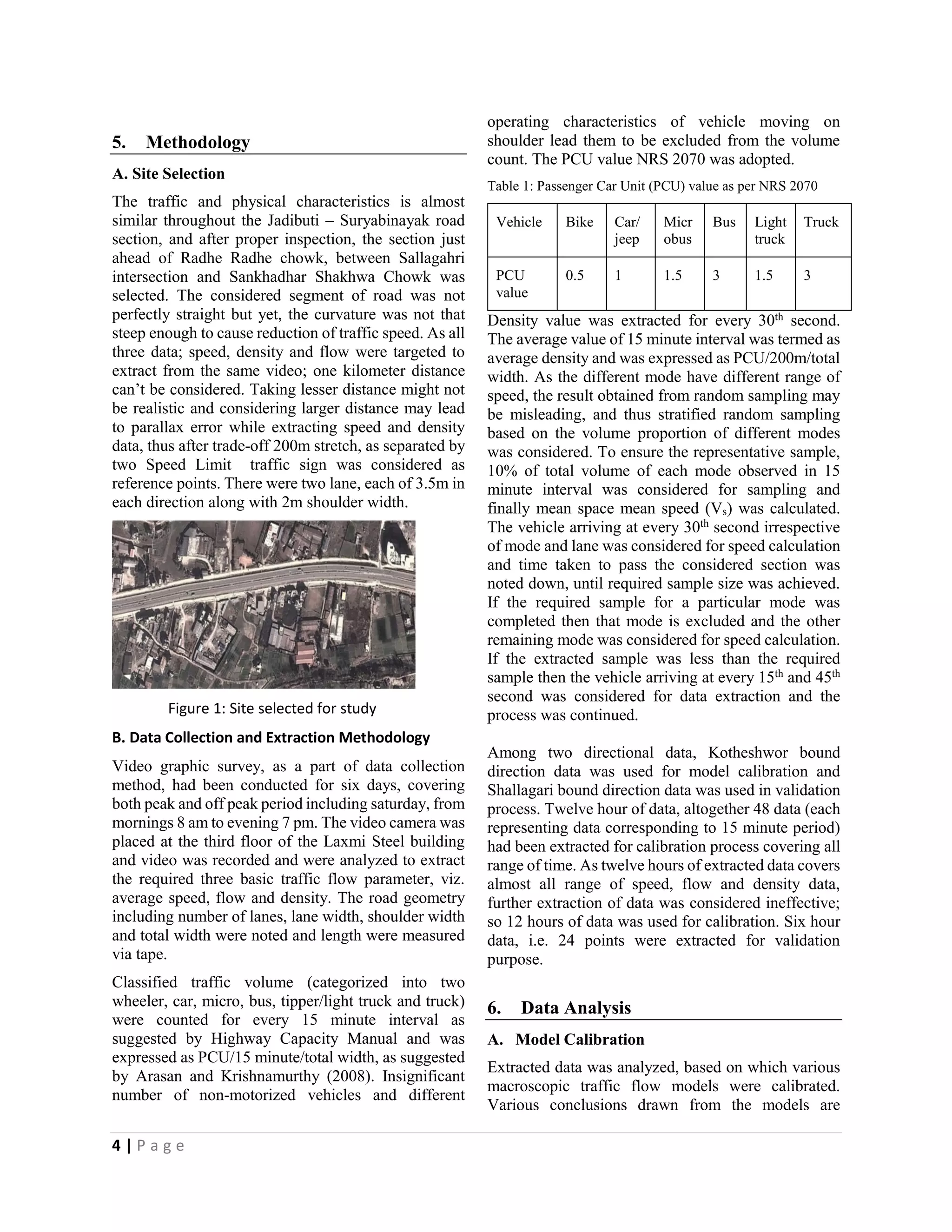 4 | P a g e 
5. Methodology 
A. Site Selection 
The traffic and physical characteristics is almost similar throughout the Jadibuti – Suryabinayak road section, and after proper inspection, the section just ahead of Radhe Radhe chowk, between Sallagahri intersection and Sankhadhar Shakhwa Chowk was selected. The considered segment of road was not perfectly straight but yet, the curvature was not that steep enough to cause reduction of traffic speed. As all three data; speed, density and flow were targeted to extract from the same video; one kilometer distance can’t be considered. Taking lesser distance might not be realistic and considering larger distance may lead to parallax error while extracting speed and density data, thus after trade-off 200m stretch, as separated by two Speed Limit traffic sign was considered as reference points. There were two lane, each of 3.5m in each direction along with 2m shoulder width. 
Figure 1: Site selected for study 
B. Data Collection and Extraction Methodology 
Video graphic survey, as a part of data collection method, had been conducted for six days, covering both peak and off peak period including saturday, from mornings 8 am to evening 7 pm. The video camera was placed at the third floor of the Laxmi Steel building and video was recorded and were analyzed to extract the required three basic traffic flow parameter, viz. average speed, flow and density. The road geometry including number of lanes, lane width, shoulder width and total width were noted and length were measured via tape. 
Classified traffic volume (categorized into two wheeler, car, micro, bus, tipper/light truck and truck) were counted for every 15 minute interval as suggested by Highway Capacity Manual and was expressed as PCU/15 minute/total width, as suggested by Arasan and Krishnamurthy (2008). Insignificant number of non-motorized vehicles and different operating characteristics of vehicle moving on shoulder lead them to be excluded from the volume count. The PCU value NRS 2070 was adopted. 
Table 1: Passenger Car Unit (PCU) value as per NRS 2070 
Vehicle 
Bike 
Car/ jeep 
Microbus 
Bus 
Light truck 
Truck 
PCU value 
0.5 
1 
1.5 
3 
1.5 
3 
Density value was extracted for every 30th second. The average value of 15 minute interval was termed as average density and was expressed as PCU/200m/total width. As the different mode have different range of speed, the result obtained from random sampling may be misleading, and thus stratified random sampling based on the volume proportion of different modes was considered. To ensure the representative sample, 10% of total volume of each mode observed in 15 minute interval was considered for sampling and finally mean space mean speed (Vs) was calculated. The vehicle arriving at every 30th second irrespective of mode and lane was considered for speed calculation and time taken to pass the considered section was noted down, until required sample size was achieved. If the required sample for a particular mode was completed then that mode is excluded and the other remaining mode was considered for speed calculation. If the extracted sample was less than the required sample then the vehicle arriving at every 15th and 45th second was considered for data extraction and the process was continued. 
Among two directional data, Kotheshwor bound direction data was used for model calibration and Shallagari bound direction data was used in validation process. Twelve hour of data, altogether 48 data (each representing data corresponding to 15 minute period) had been extracted for calibration process covering all range of time. As twelve hours of extracted data covers almost all range of speed, flow and density data, further extraction of data was considered ineffective; so 12 hours of data was used for calibration. Six hour data, i.e. 24 points were extracted for validation purpose. 
6. Data Analysis 
A. Model Calibration 
Extracted data was analyzed, based on which various macroscopic traffic flow models were calibrated. Various conclusions drawn from the models are  