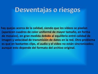 hay quejas acerca de la calidad, siendo que los vídeos se pixelan
(aparecen cuadros de color uniformé de mayor tamaño, en forma
de mosaico), en gran medida debido al equilibrio entré calidad de
imagen y velocidad de transmisión de datos en la red. Otro problema
es que en bastantes clips, el audio y el vídeo no están sincronizados;
aunque esto depende del formato del archivo original.
 
