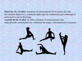 Entre los 12 y 14 años. Aumentar el entrenamiento de la técnica de cada
movimiento deportivo y comenzar algún tipo de competición que mantenga la
motivación a través del juego.
A partir de los 14 años. Se debe comenzar el entrenamiento más
especializado, aumentando los volúmenes de carga y entrenamiento en general.
 