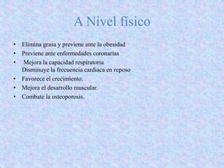 A Nivel físico
• Elimina grasa y previene ante la obesidad
• Previene ante enfermedades coronarias
• Mejora la capacidad respiratoria
Disminuye la frecuencia cardiaca en reposo
• Favorece el crecimiento.
• Mejora el desarrollo muscular.
• Combate la osteoporosis.
 