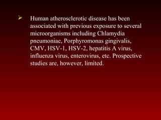  Human atherosclerotic disease has been
associated with previous exposure to several
microorganisms including Chlamydia
pneumoniae, Porphyromonas gingivalis,
CMV, HSV-1, HSV-2, hepatitis A virus,
influenza virus, enterovirus, etc. Prospective
studies are, however, limited.
 