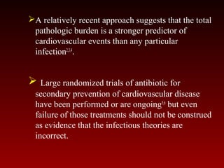 A relatively recent approach suggests that the total
pathologic burden is a stronger predictor of
cardiovascular events than any particular
infection2,3,4
.
 Large randomized trials of antibiotic for
secondary prevention of cardiovascular disease
have been performed or are ongoing5,6
but even
failure of those treatments should not be construed
as evidence that the infectious theories are
incorrect.
 