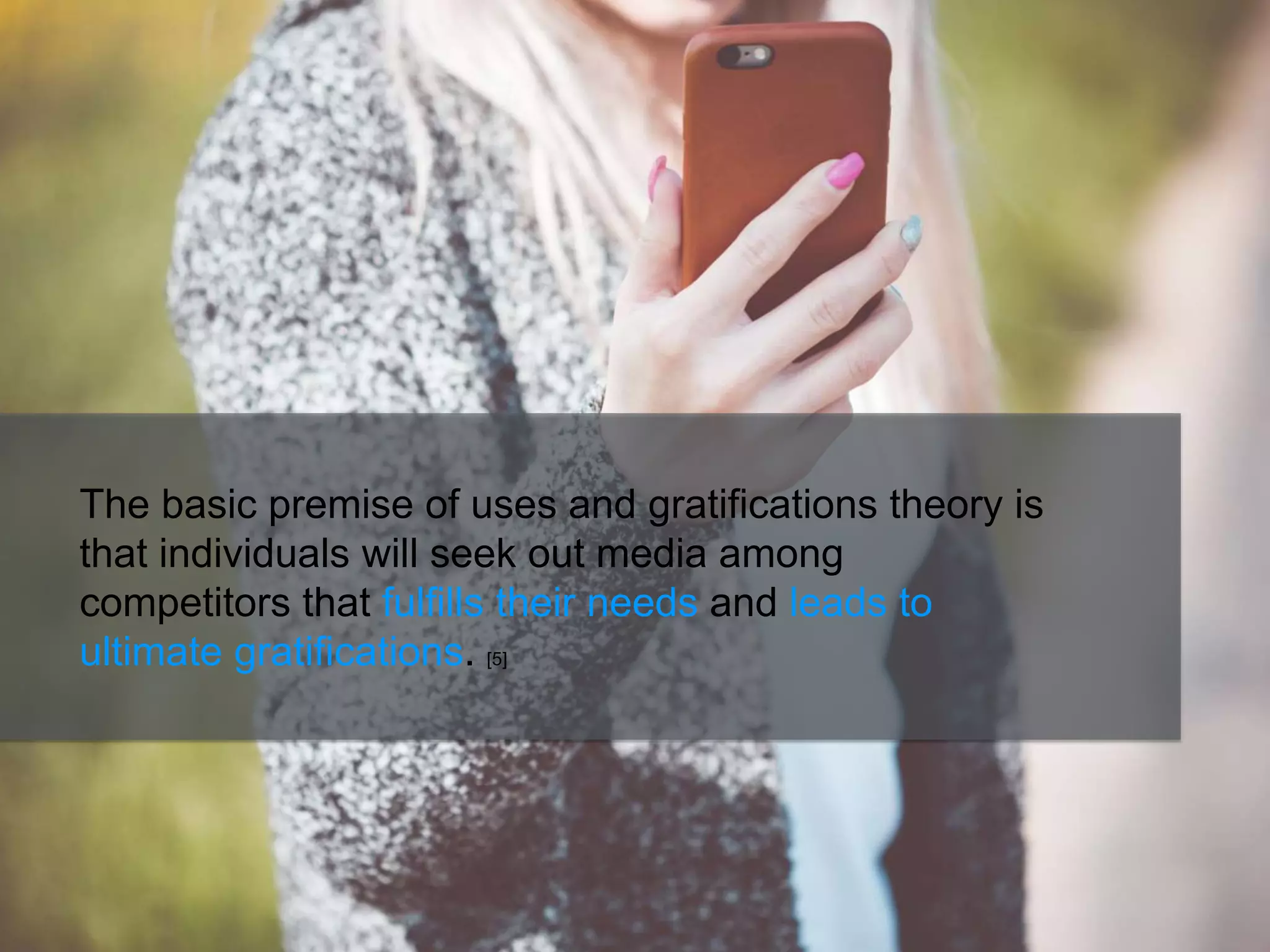 The basic premise of uses and gratifications theory is
that individuals will seek out media among
competitors that fulfills their needs and leads to
ultimate gratifications. [5]
 