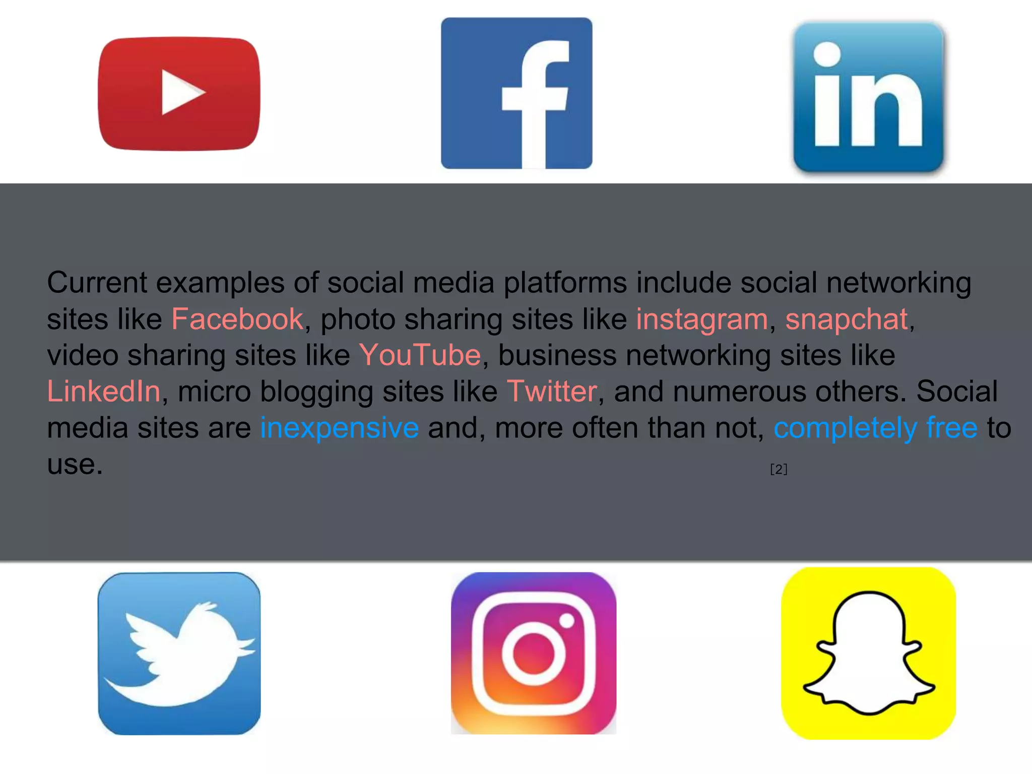 Current examples of social media platforms include social networking
sites like Facebook, photo sharing sites like instagram, snapchat，
video sharing sites like YouTube, business networking sites like
LinkedIn, micro blogging sites like Twitter, and numerous others. Social
media sites are inexpensive and, more often than not, completely free to
use. ［2］
 