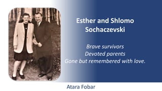 Esther and Shlomo
Sochaczevski
Brave survivors
Devoted parents
Gone but remembered with love.
Atara Fobar
 