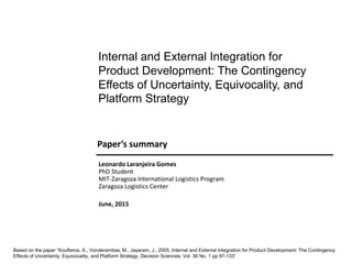 June, 2015
Paper’s summary
Internal and External Integration for
Product Development: The Contingency
Effects of Uncertainty, Equivocality, and
Platform Strategy
Based on the paper “Koufteros, X., Vonderembse, M., Jayaram, J., 2005, Internal and External Integration for Product Development: The Contingency
Effects of Uncertainty, Equivocality, and Platform Strategy, Decision Sciences, Vol. 36 No. 1 pp 97-133”
Leonardo Laranjeira Gomes
PhD Student
MIT-Zaragoza International Logistics Program
Zaragoza Logistics Center
 