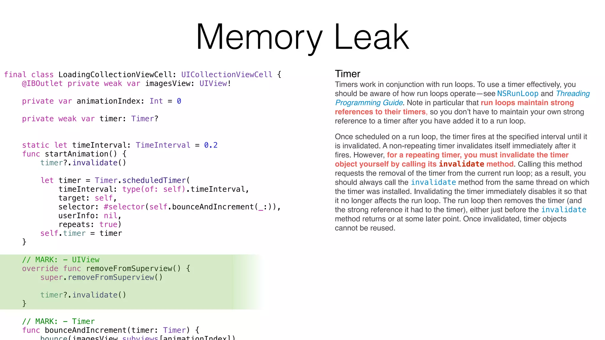Timer
Timers work in conjunction with run loops. To use a timer effectively, you
should be aware of how run loops operate—see NSRunLoop and Threading
Programming Guide. Note in particular that run loops maintain strong
references to their timers, so you don’t have to maintain your own strong
reference to a timer after you have added it to a run loop.
final class LoadingCollectionViewCell: UICollectionViewCell {
@IBOutlet private weak var imagesView: UIView!
private var animationIndex: Int = 0
private weak var timer: Timer?
static let timeInterval: TimeInterval = 0.2
func startAnimation() {
timer?.invalidate()
let timer = Timer.scheduledTimer(
timeInterval: type(of: self).timeInterval,
target: self,
selector: #selector(self.bounceAndIncrement(_:)),
userInfo: nil,
repeats: true)
self.timer = timer
}
// MARK: - UIView
override func removeFromSuperview() {
super.removeFromSuperview()
timer?.invalidate()
}
// MARK: - Timer
func bounceAndIncrement(timer: Timer) {
Once scheduled on a run loop, the timer ﬁres at the speciﬁed interval until it
is invalidated. A non-repeating timer invalidates itself immediately after it
ﬁres. However, for a repeating timer, you must invalidate the timer
object yourself by calling its invalidate method. Calling this method
requests the removal of the timer from the current run loop; as a result, you
should always call the invalidate method from the same thread on which
the timer was installed. Invalidating the timer immediately disables it so that
it no longer affects the run loop. The run loop then removes the timer (and
the strong reference it had to the timer), either just before the invalidate
method returns or at some later point. Once invalidated, timer objects
cannot be reused.
Memory Leak
 