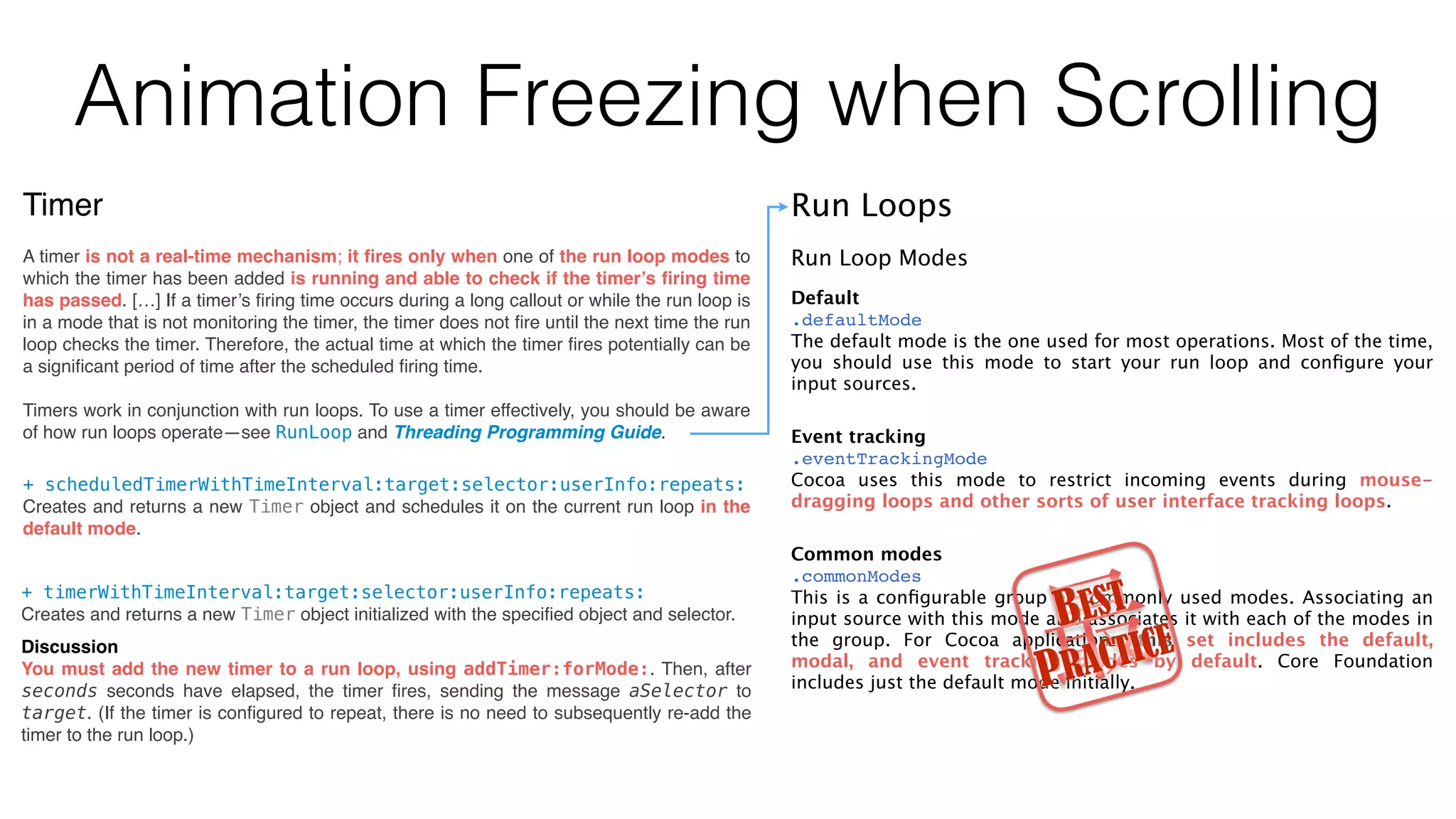 Animation Freezing when Scrolling
Timer
A timer is not a real-time mechanism; it ﬁres only when one of the run loop modes to
which the timer has been added is running and able to check if the timer’s ﬁring time
has passed. […] If a timer’s ﬁring time occurs during a long callout or while the run loop is
in a mode that is not monitoring the timer, the timer does not ﬁre until the next time the run
loop checks the timer. Therefore, the actual time at which the timer ﬁres potentially can be
a signiﬁcant period of time after the scheduled ﬁring time.
Timers work in conjunction with run loops. To use a timer effectively, you should be aware
of how run loops operate—see RunLoop and Threading Programming Guide.
+ timerWithTimeInterval:target:selector:userInfo:repeats:
Creates and returns a new Timer object initialized with the speciﬁed object and selector.
Discussion
You must add the new timer to a run loop, using addTimer:forMode:. Then, after
seconds seconds have elapsed, the timer ﬁres, sending the message aSelector to
target. (If the timer is conﬁgured to repeat, there is no need to subsequently re-add the
timer to the run loop.)
+ scheduledTimerWithTimeInterval:target:selector:userInfo:repeats:
Creates and returns a new Timer object and schedules it on the current run loop in the
default mode.
Run Loops
Run Loop Modes
Default
.defaultMode
The default mode is the one used for most operations. Most of the time,
you should use this mode to start your run loop and conﬁgure your
input sources.
Event tracking
.eventTrackingMode
Cocoa uses this mode to restrict incoming events during mouse-
dragging loops and other sorts of user interface tracking loops.
Common modes
.commonModes
This is a conﬁgurable group of commonly used modes. Associating an
input source with this mode also associates it with each of the modes in
the group. For Cocoa applications, this set includes the default,
modal, and event tracking modes by default. Core Foundation
includes just the default mode initially.最BEST
PRACTICE
 