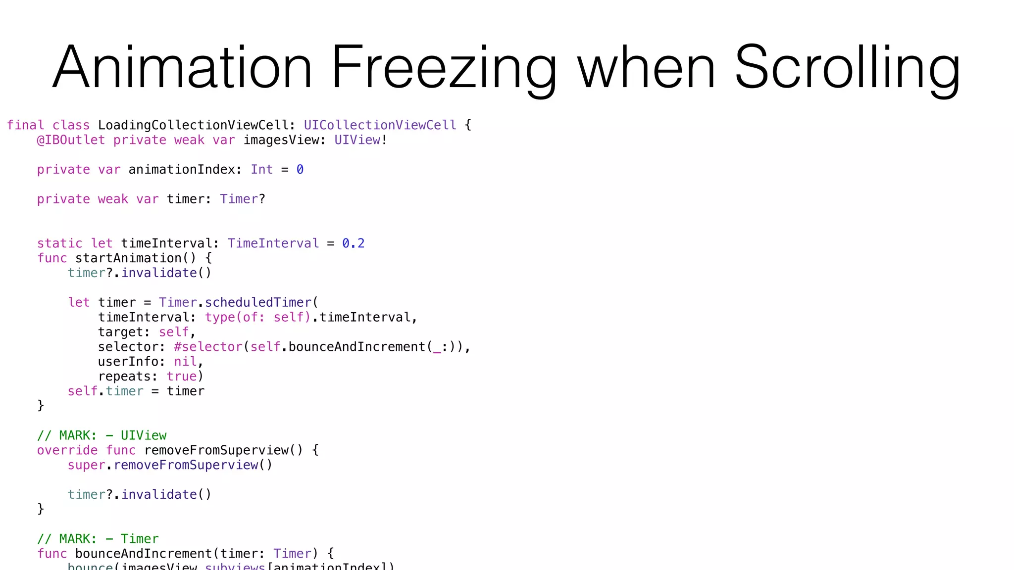 final class LoadingCollectionViewCell: UICollectionViewCell {
@IBOutlet private weak var imagesView: UIView!
private var animationIndex: Int = 0
private weak var timer: Timer?
static let timeInterval: TimeInterval = 0.2
func startAnimation() {
timer?.invalidate()
let timer = Timer.scheduledTimer(
timeInterval: type(of: self).timeInterval,
target: self,
selector: #selector(self.bounceAndIncrement(_:)),
userInfo: nil,
repeats: true)
self.timer = timer
}
// MARK: - UIView
override func removeFromSuperview() {
super.removeFromSuperview()
timer?.invalidate()
}
// MARK: - Timer
func bounceAndIncrement(timer: Timer) {
Animation Freezing when Scrolling
 