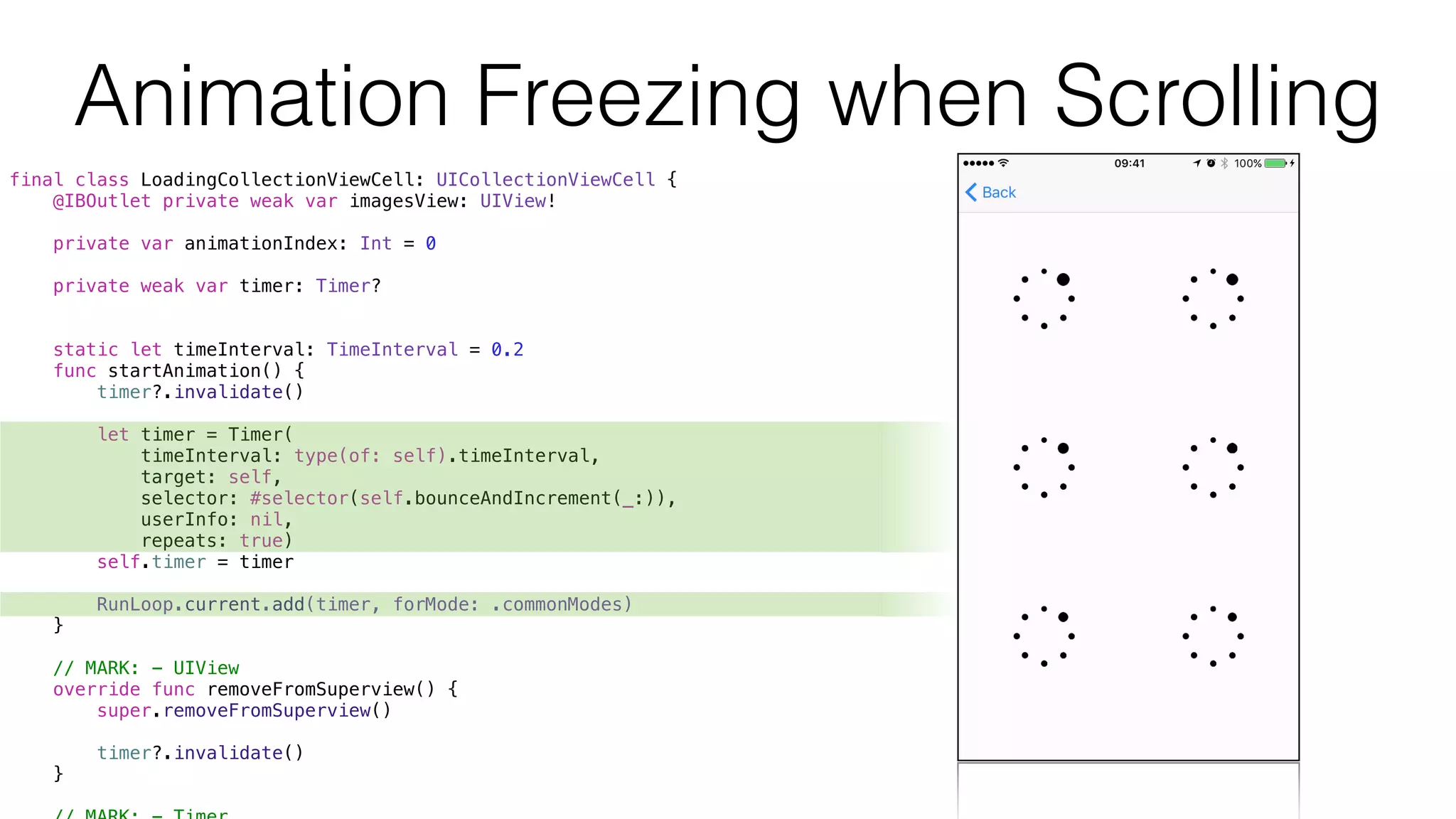 final class LoadingCollectionViewCell: UICollectionViewCell {
@IBOutlet private weak var imagesView: UIView!
private var animationIndex: Int = 0
private weak var timer: Timer?
static let timeInterval: TimeInterval = 0.2
func startAnimation() {
timer?.invalidate()
let timer = Timer(
timeInterval: type(of: self).timeInterval,
target: self,
selector: #selector(self.bounceAndIncrement(_:)),
userInfo: nil,
repeats: true)
self.timer = timer
RunLoop.current.add(timer, forMode: .commonModes)
}
// MARK: - UIView
override func removeFromSuperview() {
super.removeFromSuperview()
timer?.invalidate()
}
Animation Freezing when Scrolling
 