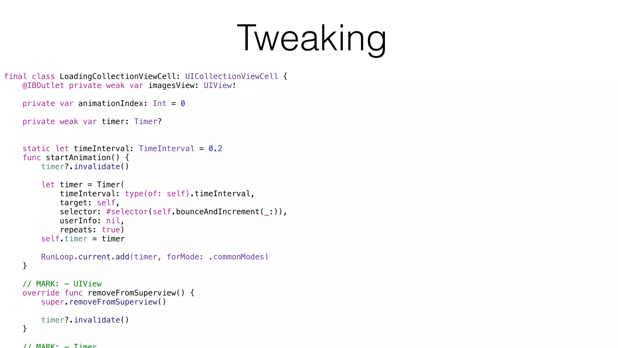 final class LoadingCollectionViewCell: UICollectionViewCell {
@IBOutlet private weak var imagesView: UIView!
private var animationIndex: Int = 0
private weak var timer: Timer?
static let timeInterval: TimeInterval = 0.2
func startAnimation() {
timer?.invalidate()
let timer = Timer(
timeInterval: type(of: self).timeInterval,
target: self,
selector: #selector(self.bounceAndIncrement(_:)),
userInfo: nil,
repeats: true)
self.timer = timer
RunLoop.current.add(timer, forMode: .commonModes)
}
// MARK: - UIView
override func removeFromSuperview() {
super.removeFromSuperview()
timer?.invalidate()
}
Tweaking
 