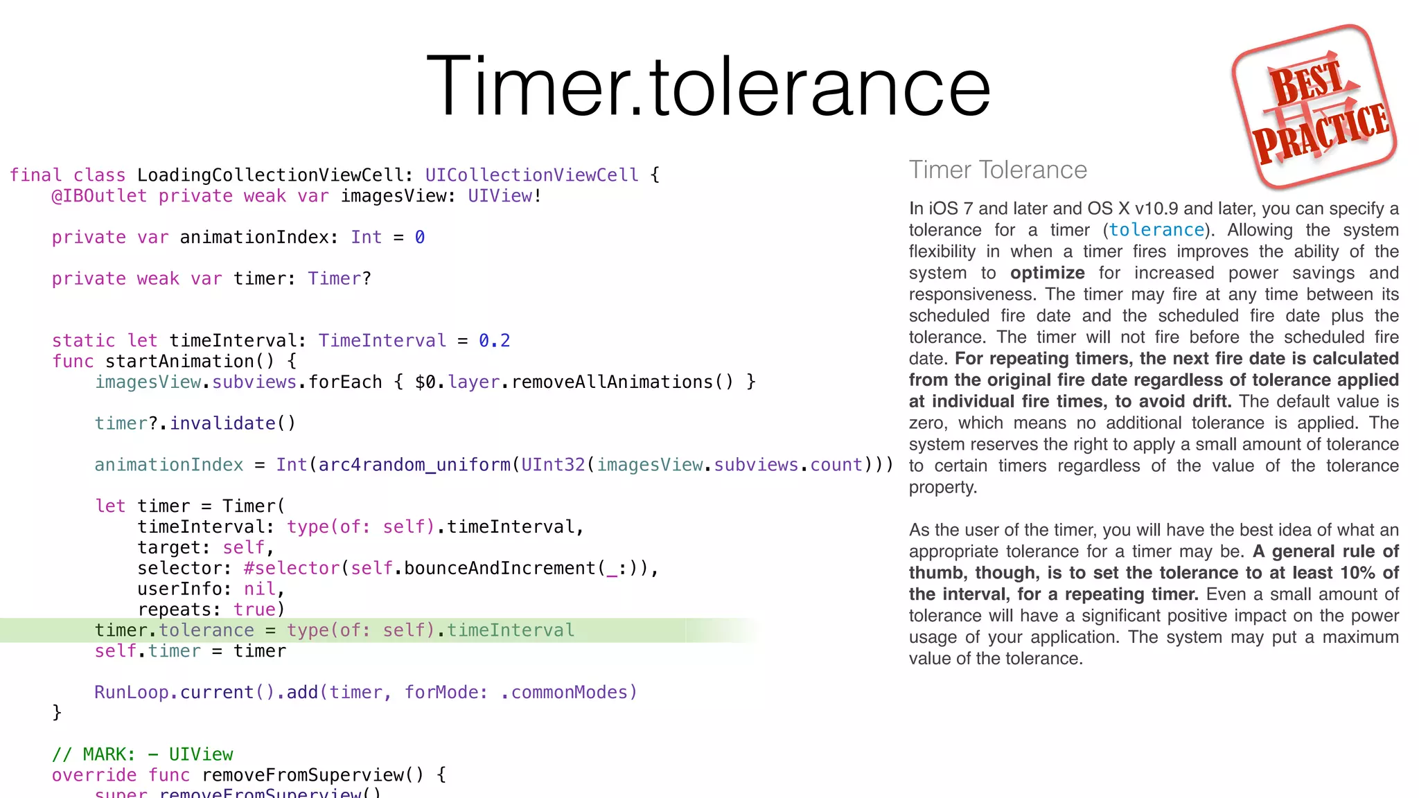 Timer.tolerance
final class LoadingCollectionViewCell: UICollectionViewCell {
@IBOutlet private weak var imagesView: UIView!
private var animationIndex: Int = 0
private weak var timer: Timer?
static let timeInterval: TimeInterval = 0.2
func startAnimation() {
imagesView.subviews.forEach { $0.layer.removeAllAnimations() }
timer?.invalidate()
animationIndex = Int(arc4random_uniform(UInt32(imagesView.subviews.count)))
let timer = Timer(
timeInterval: type(of: self).timeInterval,
target: self,
selector: #selector(self.bounceAndIncrement(_:)),
userInfo: nil,
repeats: true)
timer.tolerance = type(of: self).timeInterval
self.timer = timer
RunLoop.current().add(timer, forMode: .commonModes)
}
// MARK: - UIView
override func removeFromSuperview() {
Timer Tolerance
In iOS 7 and later and OS X v10.9 and later, you can specify a
tolerance for a timer (tolerance). Allowing the system
ﬂexibility in when a timer ﬁres improves the ability of the
system to optimize for increased power savings and
responsiveness. The timer may ﬁre at any time between its
scheduled ﬁre date and the scheduled ﬁre date plus the
tolerance. The timer will not ﬁre before the scheduled ﬁre
date. For repeating timers, the next ﬁre date is calculated
from the original ﬁre date regardless of tolerance applied
at individual ﬁre times, to avoid drift. The default value is
zero, which means no additional tolerance is applied. The
system reserves the right to apply a small amount of tolerance
to certain timers regardless of the value of the tolerance
property.
As the user of the timer, you will have the best idea of what an
appropriate tolerance for a timer may be. A general rule of
thumb, though, is to set the tolerance to at least 10% of
the interval, for a repeating timer. Even a small amount of
tolerance will have a signiﬁcant positive impact on the power
usage of your application. The system may put a maximum
value of the tolerance.
最BEST
PRACTICE
 
